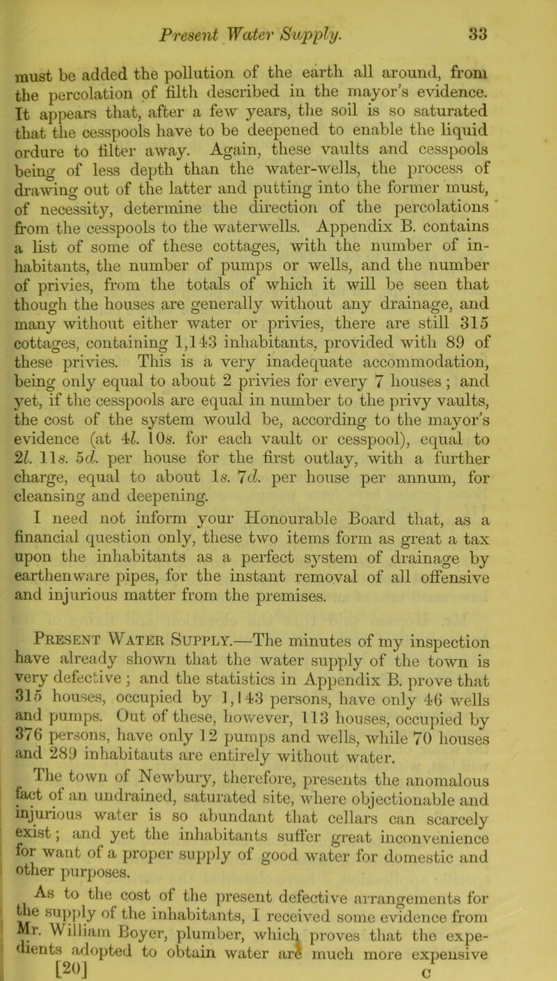 must be added the pollution of the earth all around, from the percolation of filth described in the mayor’s evidence. It api>ears that, after a few years, the soil is so saturated that the cesspools have to be deepened to enable the liquid ordure to filter away. Again, these vaults and cess|)ools being of less depth than the water-wells, the process of drawing out of the latter and putting into the former must, of necessity, determine the direction of the percolations ' from the cesspools to the waterwells. Appendix B. contains a list of some of these cottages, with the number of in- habitants, the number of pumps or wells, and the number of privies, from the totals of which it will be seen that though the houses are generally without any drainage, and many without either water or privies, there are still 315 cottages, containing 1,143 inhabitants, provided with 89 of these privies. This is a very inadequate accommodation, being only equal to about 2 privies for every 7 houses ; and yet, if the cesspools are equal in number to the privy vaults, the cost of the system would be, according to the mayor’s evidence (at 4Z. 10«. for each vault or cesspool), equal to 21. 11s. 5d. per house for the first outlay, with a further charge, equal to about Is. 7d. per house per annum, for cleansing and deepening. I need not inform your Honourable Board that, as a financial question only, these two items form as great a tax upon the inhabitants as a perfect sj^stem of drainage by earthenware pipes, for the instant removal of all ofiensive and injurious matter from the premises. Present Water Supply.—The minutes of my inspection have already shown that the water supply of the town is very defective ; and the statistics in Appendix B. j)rove that 315 houses, occupied by 1,143 persons, have only 46 wells and pumps. Out of these, however, 113 houses, occupied by 376 persons, have only 12 pumps and wells, vdiile 70 houses and 289 inhabitants are entirely without water. The town of Newbury, therefore, presents the anomalous ^ fact of an undrained, saturated site, Avhere objectionable and I injurious water is so abundant that cellars can scarcely exist 5 and yet the inhabitants suffer great inconvenience . foi want of a proper supply of good water for domestic and j other purposes. As to the cost of the present defec'tiv'e airangements for ^e supj)ly of the inhabitants, I received some evidence from Mr. William Boyer, plumber, which proves that the expe- <iients adopted to obtain water are much more expensive [20] c