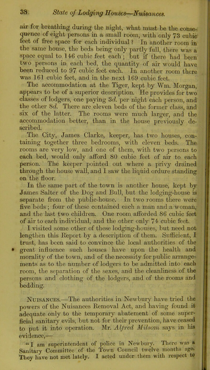ail' for breathing during the night, what must be the conse- quence of eight persons in a small room, with only 73 cubic feet of free space for each individual ? In another room in the same house, the beds being only partly full, there was a space equal to 146 cubic feet each; but if there had been two persons in each bed, the quantity of air would have been reduced to 97 cubic feet each. In another room there was 161 cubic feet, and in the next 169 cubic feet. The accommodation at the Tiger, kept by Win. Morgan, appears to be of a superior description. He provides for two classes of lodgers, one paying 3d!, per night each person, and the other 8d. There are eleven beds of the former class, and six of the latter. The rooms were much larger, and the accommodation better, than in the house previously de- scribed. The City, James Clarke, keeper, has two houses, con- taining together three bedrooms, with eleven beds. The rooms are very low, and one of them, with two persons to each bed, would only afford 80 cubic feet of air to each person. The keeper pointed out where a privy drained through the house wall, and I saw the liquid ordure standing on the floor. In the same part of the town is another house, kept by James Salter of the Dog and Bull, but the lodging-house is separate from the public-house. In two rooms there were five beds ; four of these contained each a man and a woman, and the last two cliildren. One room afforded 86 cubic feet of air to each individual, and the other only 74 cubic feet. I visited some other of these lodging-houses, but need not lengthen this Report by a description of them. Sufiicient, I trust, has been said to convince the local authorities of the great influence such houses have upon the health and morality of the town, and of the necessity for public aiTange- ments as to the number of lodgers to be admitted into each room, the separation of the sexes, and the cleanliness of the persons and clothing of the lodgers, and of the rooms and bedding. Nuisances.—The authorities in Newbury have tried the powers of the Nuisances Removal Act, and having found it adequate only to the temporary abatement of some super- ficial sanitary evils, but not for their prevention, have ceased to put it into operation. Mr. Alfred Milsom says in his evidence,— “ I am superintendent of police in Newbury. Tlierc was a Sanitary Committee of the Town Council twelve months ngo. They have not met lately. I acted under them with respect to