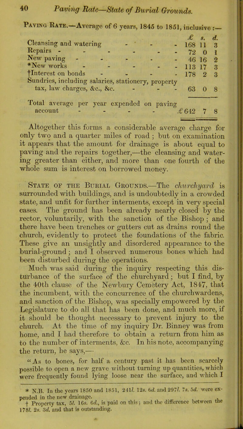 Paving Rate—State of Burial Grounds. Paving Rate.—Average of 6 years, 1845 to 1851, inclusive Cleansing and watering - ' - £ 8. d. 168 11 3 Repairs - - - - - . 72 0 1 New paving - - - . . 46 16 2 *New works - - - - - 113 17 3 flnterest on bonds - _ - . 178 2 3 Sundries, including salaries, stationery, property tax, hiAv charges, &c.. See. - - - 63 0 8 Total average per year expended on paving account 642 7 8 Altogether this forms a considerable average charge for only two and a quarter miles of road ; but on examination it appears that the amount for drainage is about equal to paving and the repairs together,—the cleansing and water- ing greater than either, and more than one fourth of the whole sum is interest on borrowed money. State of the Burial Grounds.—The churchyard is smTounded with buildings, and is undoubtedly in a crowded state, and unfit for further interments, except in very special cases. The ground has been already nearly closed by the rector, voluntarily, with the sanction of the Bishop ; and there have been trenches or gutters cut as drains round the church, evidently to protect the foundations of the fabric. These give an unsightly and disordered appearance to the burial-ground; and I observed numerous bones which had been disturbed during the operations. Much was said during the inquiry respecting this dis- turbance of the surface of the churchyard; but I find, by the 40th clause of the Newbury Cemetery Act, 1847, that the incumbent, with the concurrence of the churchwardens, and sanction of the Bishop, was specially empowered by the Legislature to do all that has been done, and much more, if it should be thought necessaiy to prevent injury to the church. At the time of my inquiry Dr. Binney was fi:om home, and I had therefore to obtain a return from him as to the number of interments, &c. In his note, accompanying the return, lie says,— “As to bones, for half a century past it has been scarcely possible to open a new grave without turning up quantities, which were frequently found lying loose near the surface, and which I * N.B. In the years 1850 and 1851, 241/. 12s. 6d. and 297/. 7.9. 5d. were ex- pended in the new drainage. t Property tax, 5/. 16.9. 6d., is paid on this; and the diflference between the 178/. 2.9. 3d. and that is outstanding.