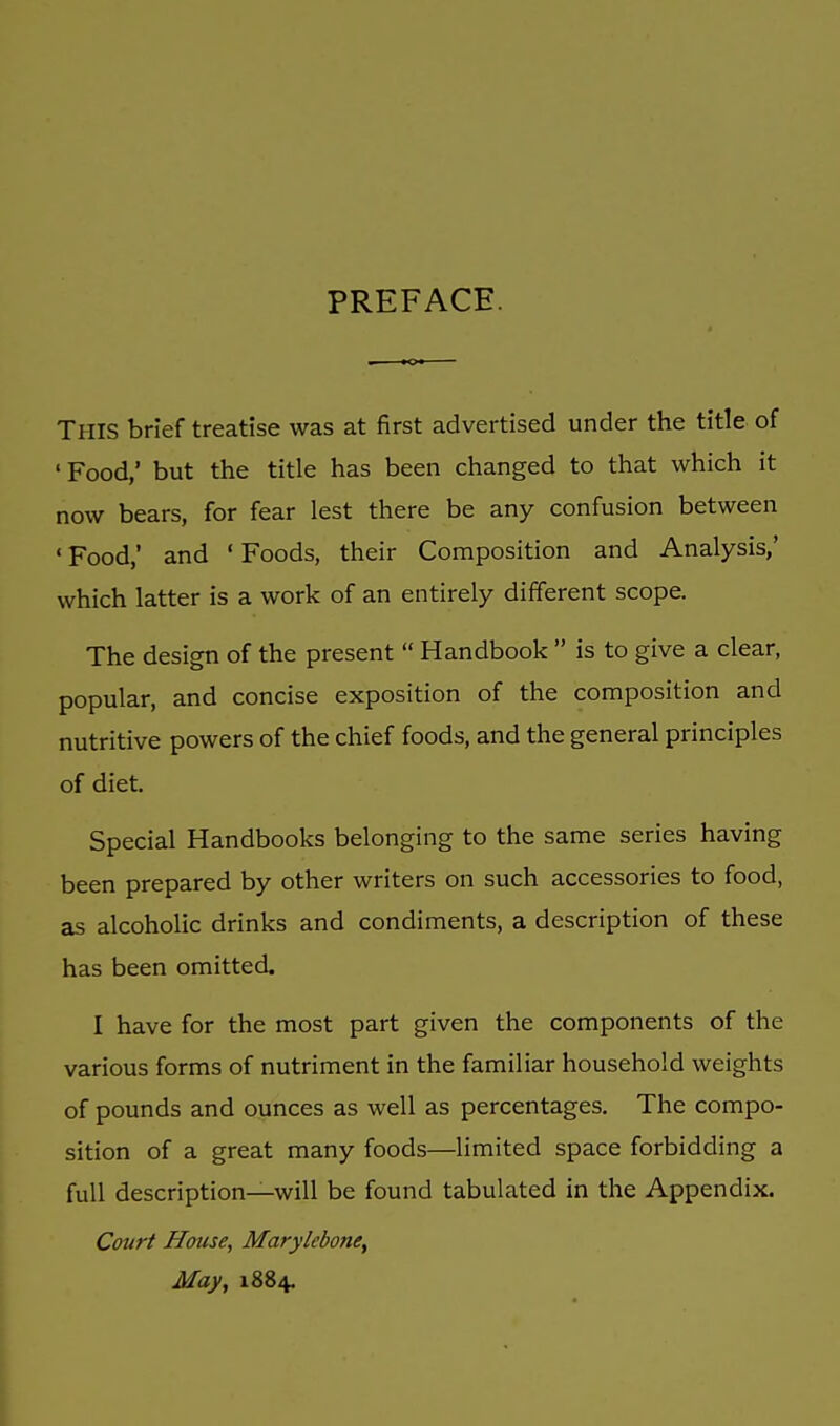 PREFACE. THIS brief treatise was at first advertised under the title of 'Food,' but the title has been changed to that which it now bears, for fear lest there be any confusion between ' Food,' and ' Foods, their Composition and Analysis,' which latter is a work of an entirely different scope. The design of the present  Handbook  is to give a clear, popular, and concise exposition of the composition and nutritive powers of the chief foods, and the general principles of diet. Special Handbooks belonging to the same series having been prepared by other writers on such accessories to food, as alcoholic drinks and condiments, a description of these has been omitted. I have for the most part given the components of the various forms of nutriment in the familiar household weights of pounds and ounces as well as percentages. The compo- sition of a great many foods—limited space forbidding a full description—will be found tabulated in the Appendix. Court House, Marylebone, May, 1884.