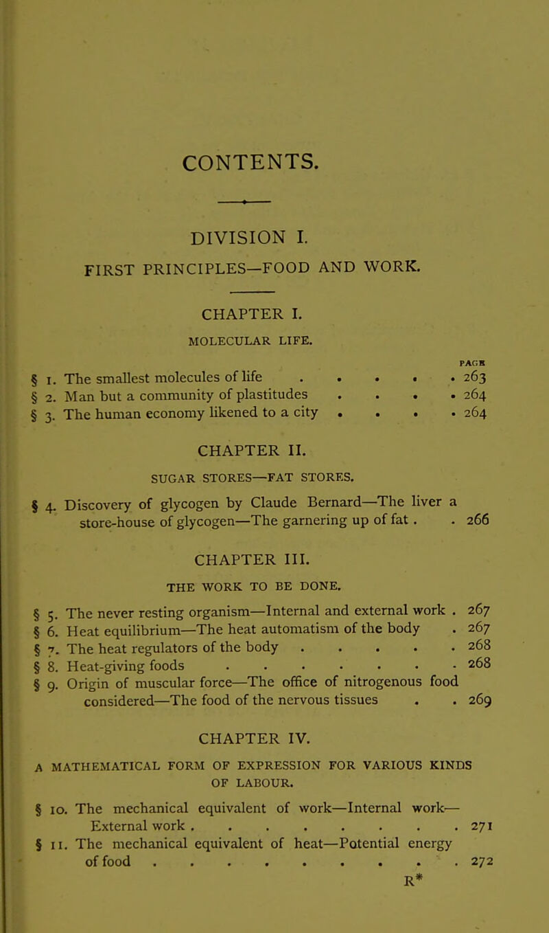 CONTENTS. DIVISION I. FIRST PRINCIPLES—FOOD AND WORK. CHAPTER I. MOLECULAR LIFE. PAGH § i. The smallest molecules of life 263 § 2. Man but a community of plastitudes .... 264 § 3. The human economy likened to a city .... 264 CHAPTER II. SUGAR STORES—FAT STORES. § 4. Discovery of glycogen by Claude Bernard—The liver a store-house of glycogen—The garnering up of fat. . 266 CHAPTER III. THE WORK TO BE DONE. § 5. The never resting organism—Internal and external work . 267 § 6. Heat equilibrium—The heat automatism of the body . 267 § 7. The heat regulators of the body 268 § 8. Heat-giving foods 268 § 9. Origin of muscular force—The office of nitrogenous food considered—The food of the nervous tissues . . 269 CHAPTER IV. A MATHEMATICAL FORM OF EXPRESSION FOR VARIOUS KINDS OF LABOUR. § 10. The mechanical equivalent of work—Internal work-— External work . . . . . . . .271 § 11. The mechanical equivalent of heat—Potential energy of food ' . 272 R*