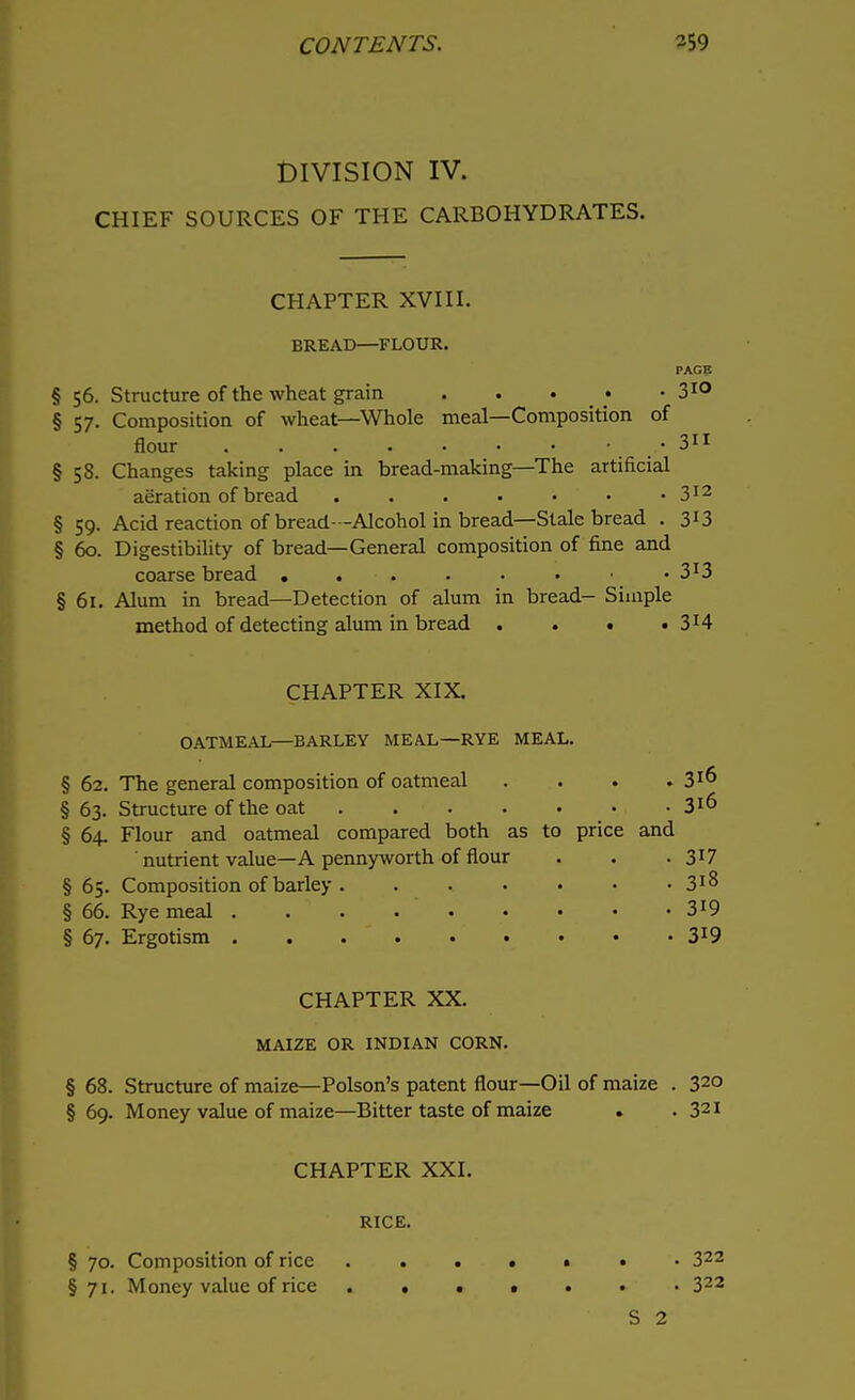 DIVISION IV. CHIEF SOURCES OF THE CARBOHYDRATES. CHAPTER XVIII. BREAD—FLOUR. PAGE § 56. Structure of the wheat grain . . . • 310 § 57. Composition of wheat—Whole meal—Composition of flour . • 311 §58. Changes taking place in bread-making—The artificial aeration of bread . . . • • • • 312 § 59. Acid reaction of bread—Alcohol in bread—Stale bread . 3X3 § 60. Digestibility of bread—General composition of fine and coarse bread ...... • 3*3 § 61. Alum in bread—Detection of alum in bread- Simple method of detecting alum in bread . . • . 3H CHAPTER XIX. OATMEAL—BARLEY MEAL—RYE MEAL. § 62. The general composition of oatmeal . . . . 3^ §63. Structure of the oat • 3l6 § 64. Flour and oatmeal compared both as to price and nutrient value—A pennyworth of flour . . . 3I7 § 65. Composition of barley 3*8 § 66. Rye meal . .  . 319 § 67. Ergotism 3IO< CHAPTER XX. MAIZE OR INDIAN CORN. § 68. Structure of maize—Poison's patent flour—Oil of maize . 32° § 69. Money value of maize—Bitter taste of maize . .321 CHAPTER XXI. RICE. § 70. Composition of rice ....«•• 322 § 71. Money value of rice ..••••> 322 S 2