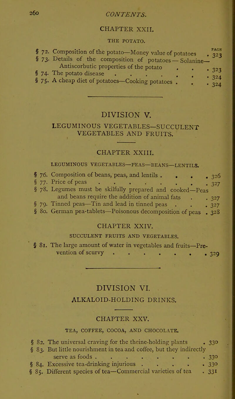 CHAPTER XXII. THE POTATO. § 72. Composition of the potato—Money value of potatoes § 73. Details of the composition of potatoes — Solanine— Antiscorbutic properties of the potato § 74. The potato disease § 75. A cheap diet of potatoes—Cooking potatoes . DIVISION V. LEGUMINOUS VEGETABLES—SUCCULENT VEGETABLES AND FRUITS. CHAPTER XXIII. LEGUMINOUS VEGETABLES—PEAS—BEANS—LENTILS. § 76. Composition of beans, peas, and lentils .... 326 § 77. Price of peas 327 § 78. Legumes must be skilfully prepared and cooked—Peas and beans require the addition of animal fats . . 327 § 79. Tinned peas—Tin and lead in tinned peas . . . 327 § 80. German pea-tablets—Poisonous decomposition of peas . 328 CHAPTER XXIV. SUCCULENT FRUITS AND VEGETABLES. § 81. The large amount of water in vegetables and fruits—Pre- vention of scurvy . 325 DIVISION VI. ALKALOID-HOLDING DRINKS. CHAPTER XXV. TEA, COFFEE, COCOA, AND CHOCOLATE. § 82. The universal craving for the thcine-holding plants . 330 § 83. But little nourishment in tea and coffee, but they indirectly serve as foods ........ 330 § 84. Excessive tea-drinking injurious 330 §85. Different species of tea—Commercial varieties of tea . 331