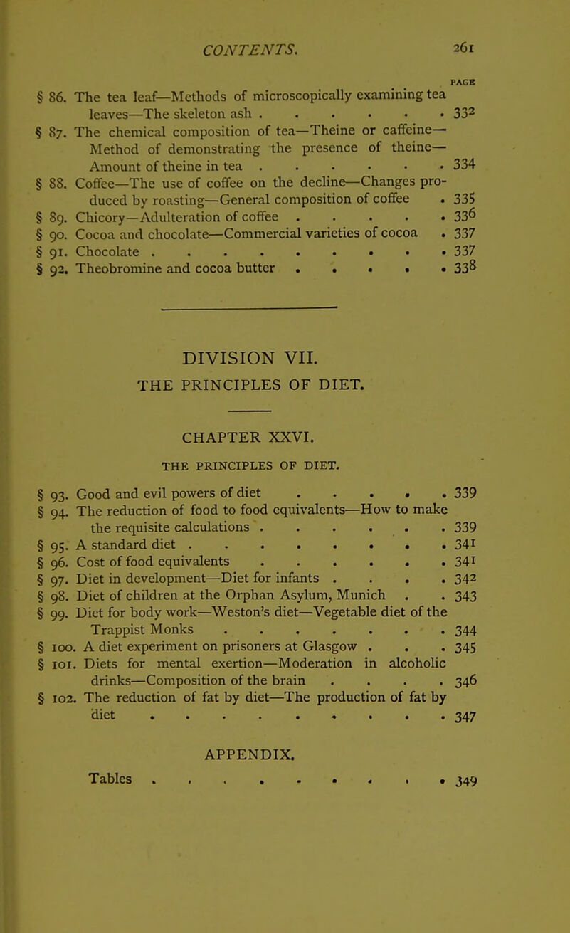 PAGE § 86. The tea leaf—Methods of microscopically examining tea leaves—The skeleton ash ...... 332 § 87. The chemical composition of tea—Theine or caffeine- Method of demonstrating the presence of theine— Amount of theine in tea ...... 334 § SS. Coffee—The use of coffee on the decline—Changes pro- duced by roasting—General composition of coffee . 335 § 89. Chicory—Adulteration of coffee 33^ § 90. Cocoa and chocolate—Commercial varieties of cocoa . 337 § 91. Chocolate 337 § 92. Theobromine and cocoa butter 33^ DIVISION VII. THE PRINCIPLES OF DIET. CHAPTER XXVI. THE PRINCIPLES OF DIET. § 93. Good and evil powers of diet 339 § 94. The reduction of food to food equivalents—How to make the requisite calculations ...... 339 § 95. A standard diet 341 § 96. Cost of food equivalents . . . . . . 341 § 97. Diet in development—Diet for infants .... 342 § 98. Diet of children at the Orphan Asylum, Munich . . 343 § 99. Diet for body work—Weston's diet—Vegetable diet of the Trappist Monks 344 § 100. A diet experiment on prisoners at Glasgow . . . 345 § 101. Diets for mental exertion—Moderation in alcoholic drinks—Composition of the brain .... 346 § 102. The reduction of fat by diet—The production of fat by diet ... 347 APPENDIX. Tables • ,349