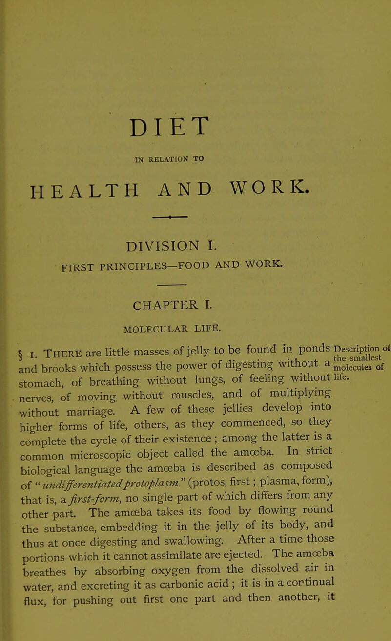 DIET IN RELATION TO HEALTH AND WORK. DIVISION I. FIRST PRINCIPLES—FOOD AND WORK. CHAPTER I. MOLECULAR LIFE. § r. THERE are little masses of jelly to be found in ponds Description of and brooks which possess the power of digesting without a moles™iesesof stomach, of breathing without lungs, of feeling without life, nerves, of moving without muscles, and of multiplying without marriage. A few of these jellies develop into higher forms of life, others, as they commenced, so they complete the cycle of their existence ; among the latter is a common microscopic object called the amoeba. In strict biological language the amoeba is described as composed of  undifferentiated protoplasm  (protos, first; plasma, form), that is, a first-form, no single part of which differs from any other part. The amoeba takes its food by flowing round the substance, embedding it in the jelly of its body, and thus at once digesting and swallowing. After a time those portions which it cannot assimilate are ejected. The amoeba breathes by absorbing oxygen from the dissolved air in water, and excreting it as carbonic acid ; it is in a continual flux, for pushing out first one part and then another, it