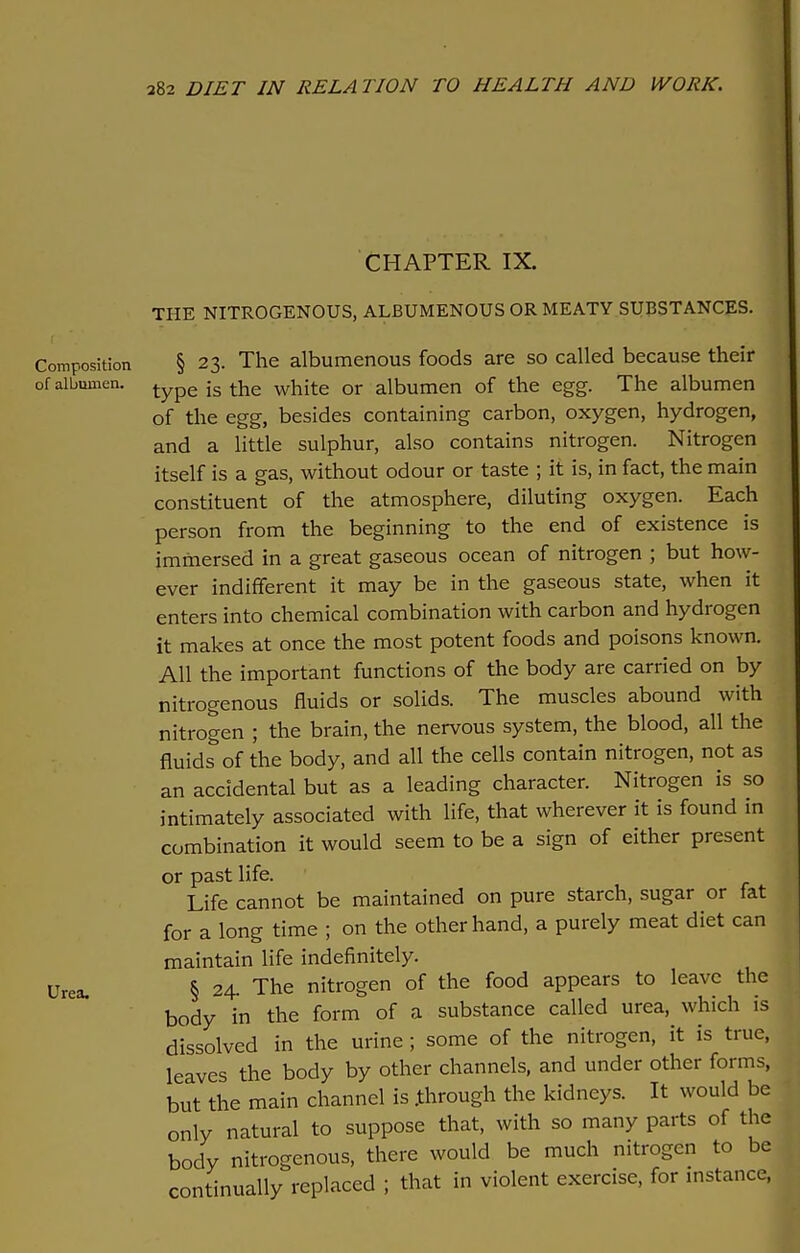 CHAPTER IX. THE NITROGENOUS, ALBUMENOUS OR MEATY SUBSTANCES. Composition § 23. The albumenous foods are so called because their of albumen. type is the white or albumen of the egg. The albumen of the egg, besides containing carbon, oxygen, hydrogen, and a little sulphur, also contains nitrogen. Nitrogen itself is a gas, without odour or taste ; it is, in fact, the main constituent of the atmosphere, diluting oxygen. Each person from the beginning to the end of existence is immersed in a great gaseous ocean of nitrogen ; but how- ever indifferent it may be in the gaseous state, when it enters into chemical combination with carbon and hydrogen it makes at once the most potent foods and poisons known. All the important functions of the body are carried on by nitrogenous fluids or solids. The muscles abound with nitrogen ; the brain, the nervous system, the blood, all the fluids of the body, and all the cells contain nitrogen, not as an accidental but as a leading character. Nitrogen is so intimately associated with life, that wherever it is found in combination it would seem to be a sign of either present or past life. Life cannot be maintained on pure starch, sugar or fat for a long time ; on the other hand, a purely meat diet can maintain life indefinitely. Urea. § 24. The nitrogen of the food appears to leave the body in the form of a substance called urea, which is dissolved in the urine; some of the nitrogen, it is true, leaves the body by other channels, and under other forms, but the main channel is .through the kidneys. It would be only natural to suppose that, with so many parts of the body nitrogenous, there would be much nitrogen to be continually replaced ; that in violent exercise, for instance,