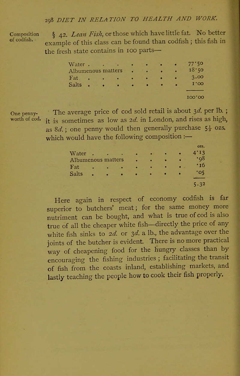 Composition § 42. Lean Fish, or those which have little fat. No better of codfish. exampie 0f this class can be found than codfish ; this fish in the fresh state contains in 100 parts— Water '. 77# 5° Albumenous matters . . . . 18*50 Fat. 3-oo Salts 1-00 100•00 One penny- The average price of cod sold retail is about id. per lb. ; worth of cod. jt js sometimes as low as 2d. in London, and rises as high, as 8d.; one penny would then generally purchase 5-i- ozs. which would have the following composition :— ozs. Water 4*13 Albumenous matters .... •98 Fat *l6 Salts J°5 5-32 Here again in respect of economy codfish is far superior to butchers' meat; for the same money more nutriment can be bought, and what is true of cod is also true of all the cheaper white fish—directly the price of any white fish sinks to id. or 3d. a lb., the advantage over the joints of the butcher is evident. There is no more practical way of cheapening food for the hungry classes than by encouraging the fishing industries ; facilitating the transit of fish from the coasts inland, establishing markets, and lastly teaching the people how to cook their fish properly.