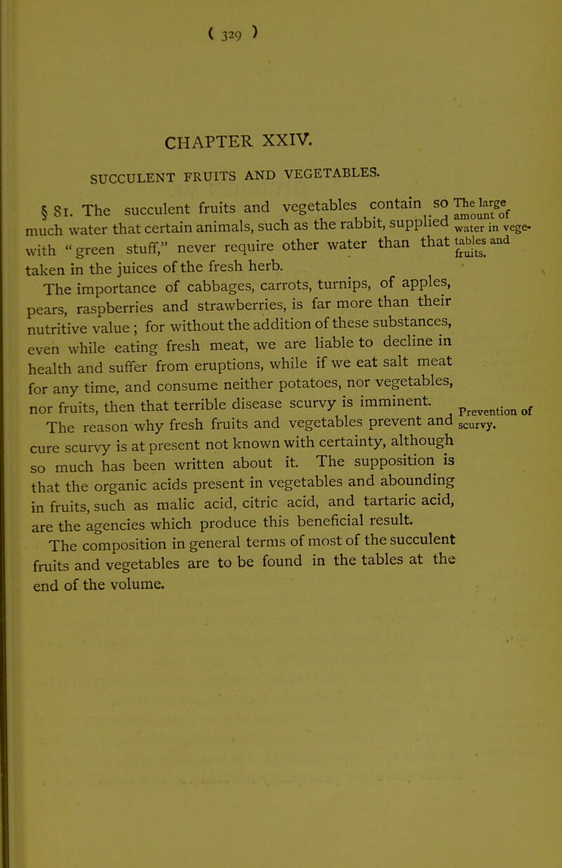 CHAPTER XXIV. SUCCULENT FRUITS AND VEGETABLES. § Si. The succulent fruits and vegetables contain so Thebjs» much water that certain animals, such as the rabbit, supplied water in vege. with green stuff, never require other water than that tables and taken in the juices of the fresh herb. The importance of cabbages, carrots, turnips, of apples, pears, raspberries and strawberries, is far more than their nutritive value ; for without the addition of these substances, even while eating fresh meat, we are liable to decline in health and suffer from eruptions, while if we eat salt meat for any time, and consume neither potatoes, nor vegetables, nor fruits, then that terrible disease scurvy is imminent. prevention of The reason why fresh fruits and vegetables prevent and scurvy. cure scurvy is at present not known with certainty, although so much has been written about it. The supposition is that the organic acids present in vegetables and abounding in fruits, such as malic acid, citric acid, and tartaric acid, are the agencies which produce this beneficial result. The composition in general terms of most of the succulent fruits and vegetables are to be found in the tables at the end of the volume.