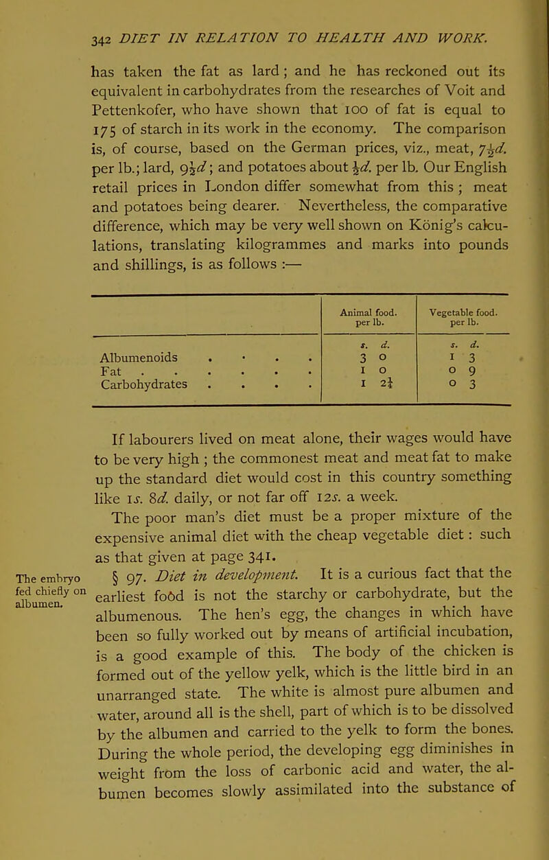has taken the fat as lard; and he has reckoned out its equivalent in carbohydrates from the researches of Voit and Pettenkofer, who have shown that 100 of fat is equal to 175 of starch in its work in the economy. The comparison is, of course, based on the German prices, viz., meat, y-^d. per lb.; lard, g\d\ and potatoes about \d. per lb. Our English retail prices in London differ somewhat from this ; meat and potatoes being dearer. Nevertheless, the comparative difference, which may be very well shown on Konig's calcu- lations, translating kilogrammes and marks into pounds and shillings, is as follows :— Animal food, per lb. Vegetable food, per lb. x. d. s. d. Albumenoids . 3 0 1 3 Fat ...... 1 0 0 9 Carbohydrates .... 1 i\ 0 3 If labourers lived on meat alone, their wages would have to be very high ; the commonest meat and meat fat to make up the standard diet would cost in this country something like is. 8d. daily, or not far off 12s. a week. The poor man's diet must be a proper mixture of the expensive animal diet with the cheap vegetable diet: such as that given at page 341. The embryo § 97. Diet in development. It is a curious fact that the SbuCmeen7 0n earliest fo6d is not the starchy or carbohydrate, but the albumenous. The hen's egg, the changes in which have been so fully worked out by means of artificial incubation, is a good example of this. The body of the chicken is formed out of the yellow yelk, which is the little bird in an unarranged state. The white is almost pure albumen and water, around all is the shell, part of which is to be dissolved by the albumen and carried to the yelk to form the bones. During the whole period, the developing egg diminishes in weight from the loss of carbonic acid and water, the al- bumen becomes slowly assimilated into the substance of