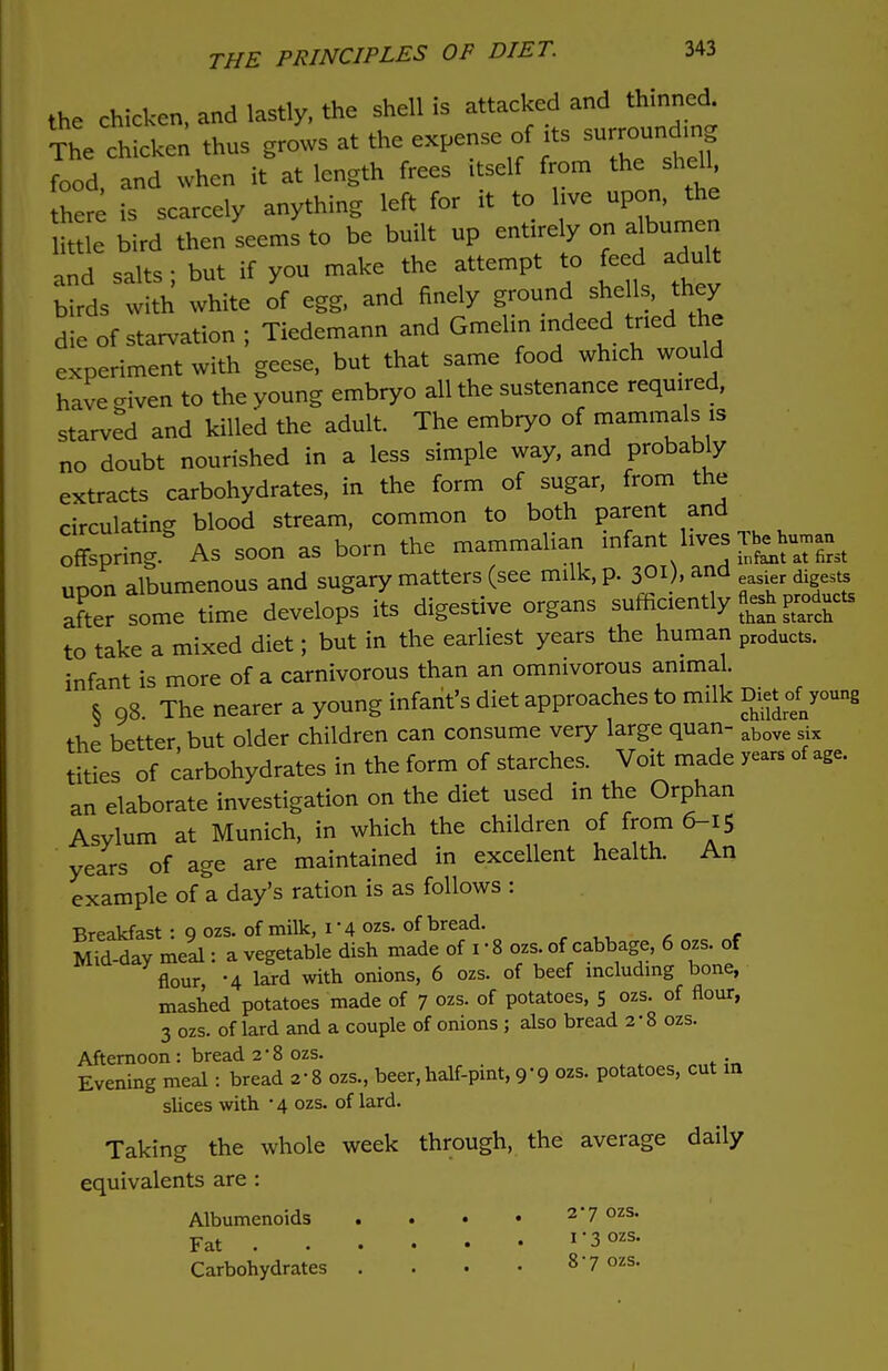 the chicken, and lastly, the shell is attacked and thinned. Vhe chicken thus grows at the expense of its food and when it at length frees itself from the shell, here is scarcely anything left for it to live upon, the it e bird then seems to be built up entirely on albumen and salts; but if you make the attempt to feed adult birds with white of egg, and finely ground she Is, they die of starvation ; Tiedemann and Gmehn indeed tried the experiment with geese, but that same food winch would have enven to the young embryo all the sustenance required, starved and killed the adult. The embryo of mammals is no doubt nourished in a less simple way, and probably extracts carbohydrates, in the form of sugar, from the circulating blood stream, common to both parent and oSprmg As soon as born the mammalian infant liv-TJjJ— upon albumenous and sugary matters (see milk, p. 301), and d di ^ after some time develops its digestive organs sufficiently than starch to take a mixed diet; but in the earliest years the human products. infant is more of a carnivorous than an omnivorous animal. § 98. The nearer a young infant's diet approaches to milk D^young the better but older children can consume very large quan- above six tities of carbohydrates in the form of starches. Voit made years of age. an elaborate investigation on the diet used in the Orphan Asylum at Munich, in which the children of from 6-15 years of age are maintained in excellent health. An example of a day's ration is as follows : Breakfast : 9 ozs. of milk, 1-4 ozs. of bread. Mid-day meal: a vegetable dish made of 1 • 8 ozs. of cabbage, 6 ozs. of flour -4 lard with onions, 6 ozs. of beef including bone, mashed potatoes made of 7 ozs. of potatoes, 5 ozs. of flour, 3 ozs. of lard and a couple of onions ; also bread 2*8 ozs. Afternoon: bread 2*8 ozs. „„«.:,, Evening meal: bread 2-8 ozs., beer,half-pint, 9-9 ozs. potatoes, cut in slices with -4 ozs. of lard. Taking the whole week through, the average daily equivalents are : Albumenoids . . • • 27 ozs' Fat 1'^ozs' Carbohydrates . . . • 8'7 ozs-