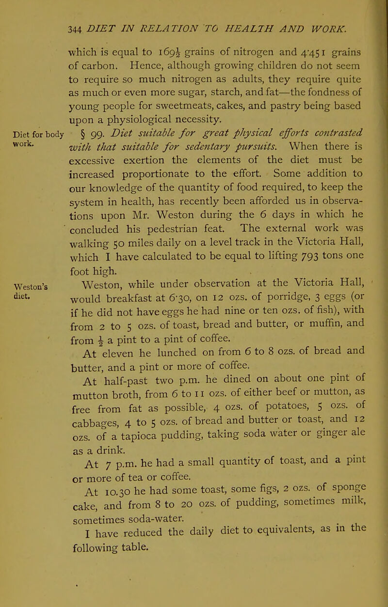 which is equal to 169^ grains of nitrogen and 4'45l grains of carbon. Hence, although growing children do not seem to require so much nitrogen as adults, they require quite as much or even more sugar, starch, and fat—the fondness of young people for sweetmeats, cakes, and pastry being based upon a physiological necessity. Diet for body § 99. Diet suitable for great physical efforts contrasted work with that suitable for sedentary pursuits. When there is excessive exertion the elements of the diet must be increased proportionate to the effort. Some addition to our knowledge of the quantity of food required, to keep the system in health, has recently been afforded us in observa- tions upon Mr. Weston during the 6 days in which he ' concluded his pedestrian feat. The external work was walking 50 miles daily on a level track in the Victoria Hall, which I have calculated to be equal to lifting 793 tons one foot high. Weston's Weston, while under observation at the Victoria Hall, ^ would breakfast at 630, on 12 ozs. of porridge, 3 eggs (or if he did not have eggs he had nine or ten ozs. of fish), with from 2 to 5 ozs. of toast, bread and butter, or muffin, and from \ a pint to a pint of coffee. At eleven he lunched on from 6 to 8 ozs. of bread and butter, and a pint or more of coffee. At half-past two p.m. he dined on about one pint of mutton broth, from 6 to 11 ozs. of either beef or mutton, as free from fat as possible, 4 ozs. of potatoes, 5 ozs. of cabbages, 4 to 5 ozs. of bread and butter or toast, and 12 ozs. of a tapioca pudding, taking soda water or ginger ale as a drink. At 7 p.m. he had a small quantity of toast, and a pint or more of tea or coffee. At 10.30 he had some toast, some figs, 2 ozs. of sponge cake, and from 8 to 20 ozs. of pudding, sometimes milk, sometimes soda-water. I have reduced the daily diet to equivalents, as in the following table.