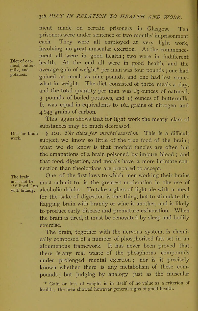 ment made on certain prisoners in Glasgow. Ten prisoners were under sentence of two months' imprisonment each. They were all employed at very light work, involving no great muscular exertion. At the commence- ment all were in good health; two were in indifferent Sl5,°butater- healtL At the e.nd a11 were in g°od health- and the milk,' and average gain of weight* per man was four pounds ; one had potatoes. gained as much as nine pounds, and one had lost some- what in weight. The diet consisted of three meals a day, and the total quantity per man was 13 ounces of oatmeal, 3 pounds of boiled potatoes, and i\ ounces of buttermilk. It was equal in equivalents to 164 grains of nitrogen and 4*643 grains of carbon. This again shows that for light work the meaty class of substances may be much decreased. Diet for brain § ioi. The diets for mental exertion. This is a difficult work* subject, we know so little of the true food of the brain ; what we do know is that morbid fancies are often but the emanations of a brain poisoned by impure blood ; and that food, digestion, and morals have a more intimate con- nection than theologians are prepared to accept. The brain One of the first laws to which men working their brains ™fifl'n°dC mus*- submit to is the greatest moderation in the use of with brandy, alcoholic drinks. To take a glass of light ale with a meal for the sake of digestion is one thing, but to stimulate the flagging brain with brandy or wine is another, and is likely to produce early disease and premature exhaustion. When the brain is tired, it must be renovated by sleep and bodily exercise. The brain, together with the nervous system, is chemi- cally composed of a number of phosphorised fats set in an albumenous framework. It has never been proved that there is any real waste of the phosphorus compounds under prolonged mental exertion; nor is it precisely known whether there is any metabolism of these com- pounds ; but judging by analogy just as the muscular * Gain or loss of weight is in itself of no value as a criterion of health ; the men showed however general signs of good health.