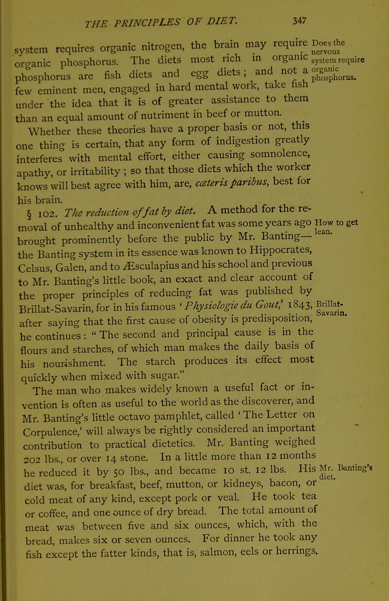 system requires organic nitrogen, the brain may require Does the organic phosphorus. The diets most rich in organic system require phosphorus are fish diets and egg diets; and not a Jgg™^ few eminent men, engaged in hard mental work, take fish under the idea that it is of greater assistance to them than an equal amount of nutriment in beef or mutton. Whether these theories have a proper basis or not, this one thing is certain, that any form of indigestion greatly interferes with mental effort, either causing somnolence, apathy, or irritability ; so that those diets which the worker knows will best agree with him, are, ceteris paribus, best for his brain. § 102. The reduction of fat by diet. A method for the re- moval of unhealthy and inconvenient fat was some years ago How to get brought prominently before the public by Mr. Banting— ean' the Banting system in its essence was known to Hippocrates, Celsus, Galen, and to jEsculapius and his school and previous to Mr.'Banting's little book, an exact and clear account of the proper principles of reducing fat was published by Brillat-Savarin, for in his famous 'Physiologie du Gout' 1843, Brfflat- after saying that the first cause of obesity is predisposition, he continues:  The second and principal cause is in the flours and starches, of which man makes the daily basis of his nourishment. The starch produces its effect most quickly when mixed with sugar. The man. who makes widely known a useful fact or in- vention is often as useful to the world as the discoverer, and Mr. Banting's little octavo pamphlet, called ' The Letter on Corpulence,' will always be rightly considered an important contribution to practical dietetics. Mr. Banting weighed 202 lbs., or over 14 stone. In a little more than 12 months he reduced it by 50 lbs., and became 10 st. 12 lbs. His Banting* diet was, for breakfast, beef, mutton, or kidneys, bacon, or cold meat of any kind, except pork or veal. He took tea or coffee, and one ounce of dry bread. The total amount of meat was between five and six ounces, which, with the bread, makes six or seven ounces. For dinner he took any fish except the fatter kinds, that is, salmon, eels or herrings.