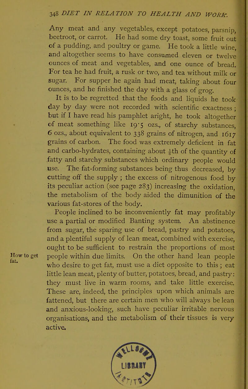 Any meat and any vegetables, except potatoes, parsnip, beetroot, or carrot. He had some dry toast, some fruit out of a pudding, and poultry or game. He took a little wine, and altogether seems to have consumed eleven or twelve ounces of meat and vegetables, and one ounce of bread. For tea he had fruit, a rusk or two, and tea without milk or sugar. For supper he again had meat, taking about four ounces, and he finished the day with a glass of grog. It is to be regretted that the foods and liquids he took day by day were not recorded with scientific exactness ; but if I have read his pamphlet aright, he took altogether of meat something like 19-5 ozs., of starchy substances, 6 ozs., about equivalent to 338 grains of nitrogen, and 1617 grains of carbon. The food was extremely deficient in fat and carbo-hydrates, containing about -^-th of the quantity of fatty and starchy substances which ordinary people would use. The fat-forming substances being thus decreased, by cutting off the supply ; the excess of nitrogenous food by its peculiar action (see page 283) increasing the oxidation, the metabolism of the body aided the dimunition of the various fat-stores of the body. People inclined to be inconveniently fat may profitably use a partial or modified Banting system. An abstinence from sugar, the sparing use of bread, pastry and potatoes, and a plentiful supply of lean meat, combined with exercise, ought to be sufficient to restrain the proportions of most How to get people within due limits. On the other hand lean people who desire to get fat, must use a diet opposite to this ; eat little lean meat, plenty of butter, potatoes, bread, and pastry: they must live in warm rooms, and take little exercise. These are, indeed, the principles upon which animals are fattened, but there are certain men who will always be lean and anxious-looking, such have peculiar irritable nervous organisations, and the metabolism of their tissues is very active.