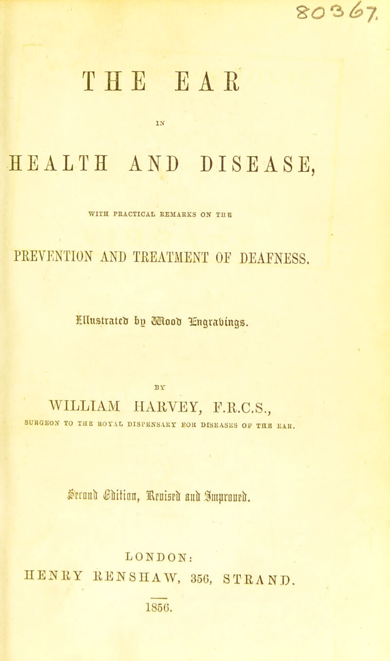 80 3^7 THE EAR IN HEALTH AND DISEASE, WITH PRACTICAL REMARKS ON TI1B PEEVENTION AND TREATMENT OF DEAFNESS. EUusttatcii bo Moots lEngtaOings. BY WILLIAM HARVEY, F.R.C.S., SURGEON TO TUB KOTAt, DISPENSARX i'Oll DISEASES 01' TELE EAR. &rroitii ififtittmr, Uruisrii anil luturancit. LONDON: HENRY RENSHAW, 356, STRAND. 185(3.