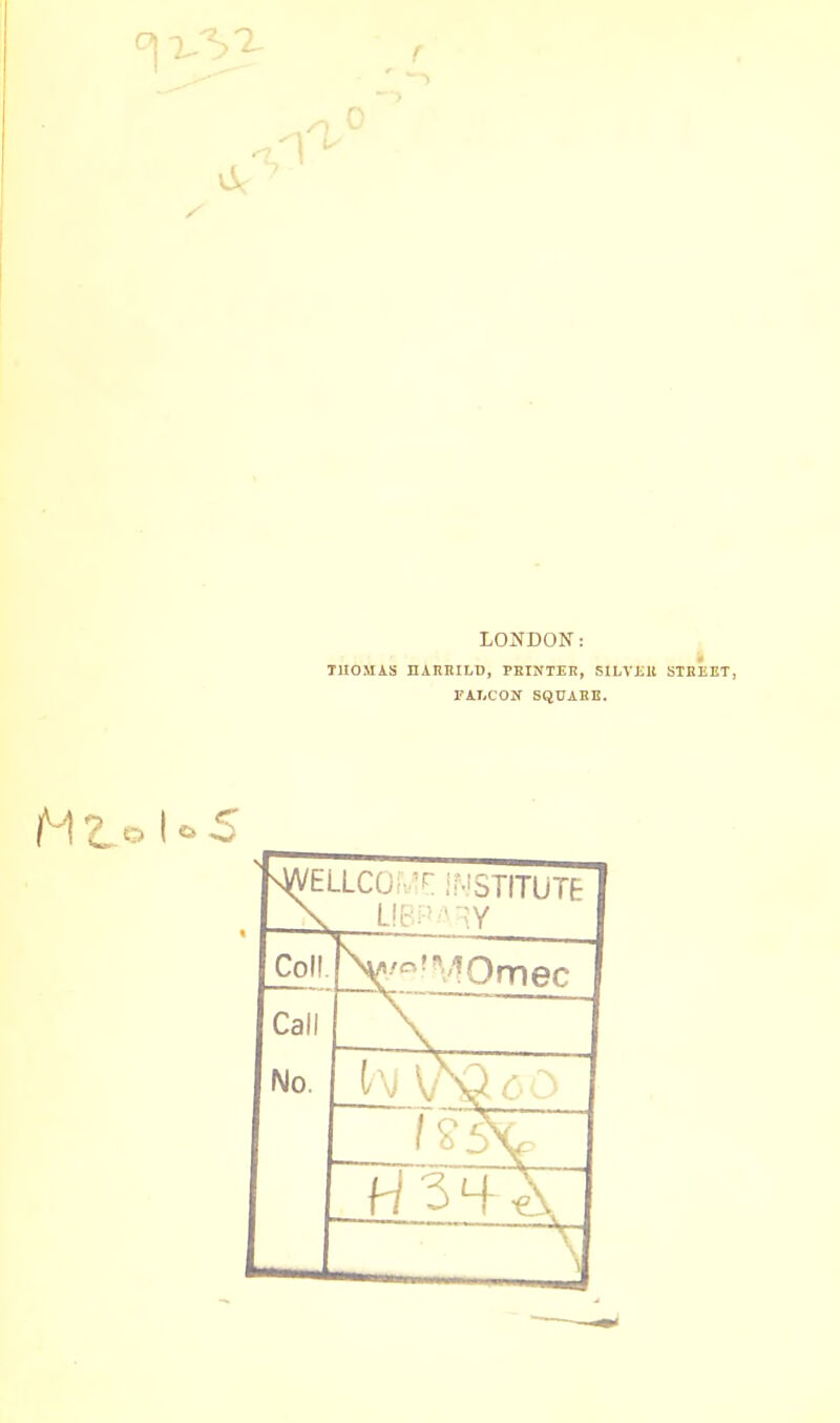 LONDON: T1IOMAS HAMULI), PRINTER, SILTJill STREET, FALCON SQUARE. vWEULCOME INSTITUTE \ LIBPARY Coll. V,o!B1Ornec Call No.