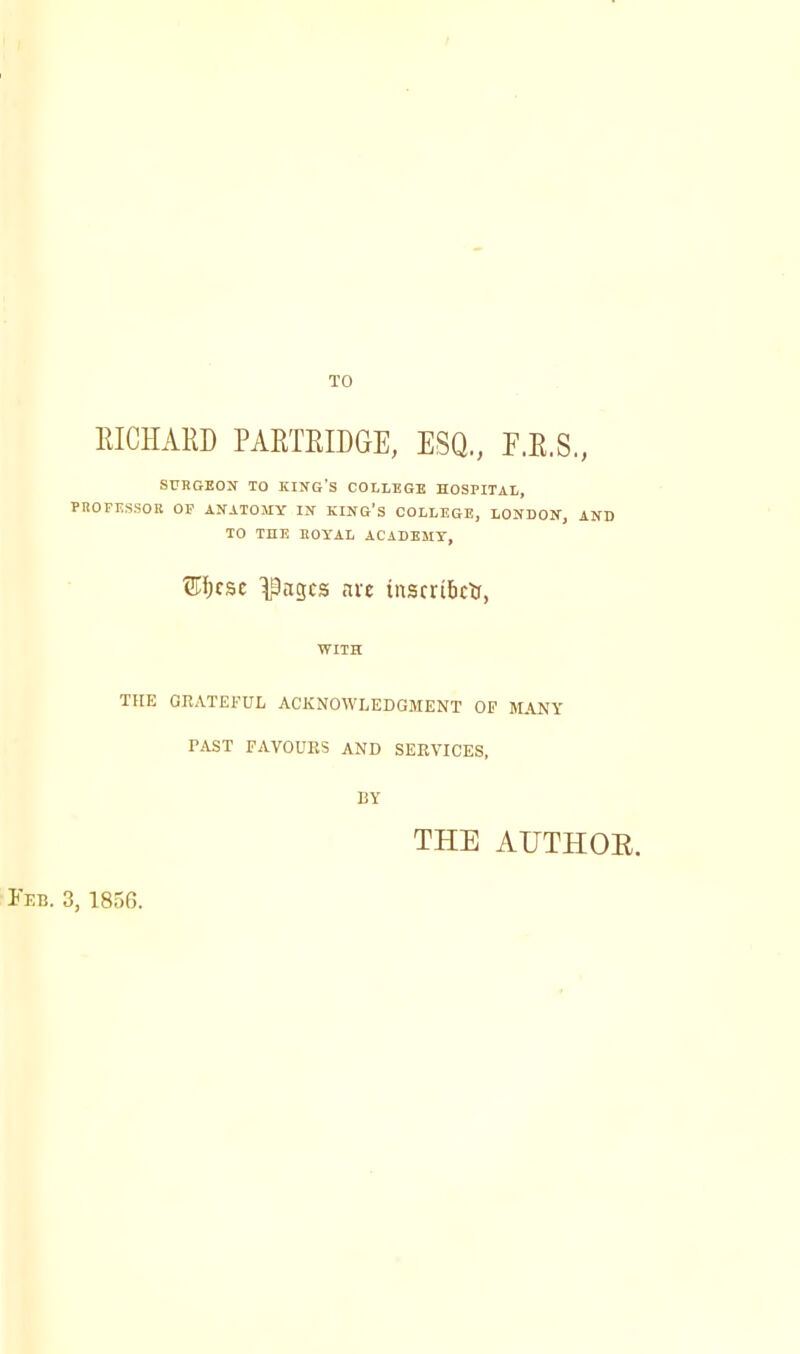 TO EIC1IAED PAETEIDGE, ESQ., F.E.S., SURGEON TO KING'S COLLEGE HOSPITAL, FHOFESSOK OP ANATOMY IN KING'S COLLEGE, LONDON, AND TO THE EOYAL ACADEMY, 3flhcse ^agcs arc inscribes, WITH TFIE GRATEFUL ACKNOWLEDGMENT OF MANY PAST FAVOURS AND SERVICES, BY THE AUTHOB. Feb. 3, 1856.