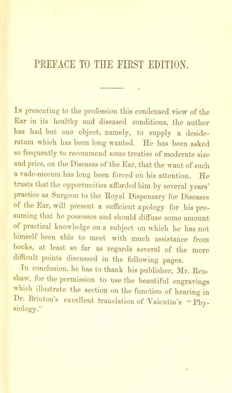 In presenting to the profession this condensed view of the Ear in its healthy and diseased conditions, the author has had but one object, namely, to supply a deside- ratum which has been long wanted. He has been asked so frequently to recommend some treatise of moderate size and price, on the Diseases of the Ear, that the want of such a vade-mecum has long been forced on his attention. He trusts that the opportunities afforded him by several years' practice as Surgeon to the Eoyal Dispensary for Diseases of the Ear, will present a sufficient apology for his pre- suming that he possesses and should diffuse some amount of practical knowledge on a subject on which he has not himself been able to meet with much assistance from books, at least so far as regards several of the more difficult points discussed in the following pages. In conclusion, he has to thank his publisher, Mr. Een- shaw, for the permission to use the beautiful engravings which illustrate the section on the function of hearing in Dr. Brinton's excellent translation of Valentin's Phy. siology.