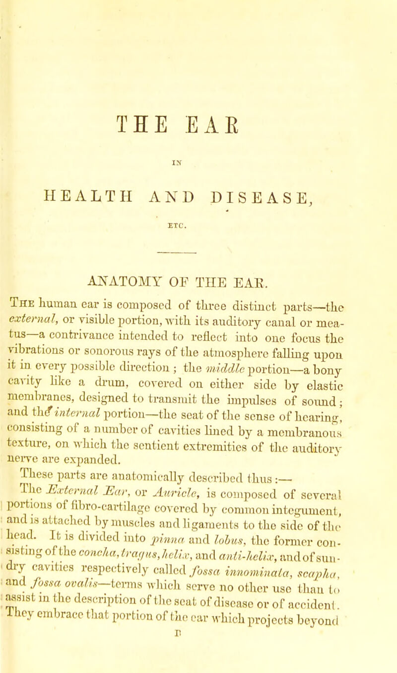 THE EAE HEALTH AND DISEASE, ETC. ANATOMY OF THE EAR. The human ear is composed of three distinct parts—the external, or visible portion, with its auditory canal or mea- tus—a contrivance intended to reflect into one focus the vibrations or sonorous rays of the atmosphere falling upon it in every possible direction ; the middle portion—a bony cavity like a drum, covered on either side by elastic membranes, designed to transmit the impulses of sound ; and the?internal portion—the seat of the sense of hearing! consisting of a number of cavities lined by a membranous texture, on which the sentient extremities of the auditory iierve are expanded. These parts are anatomically described thus :— The External Ear, or Auricle, is composed of several portions of flbro-cartilage covered by common integument, and is attached by muscles and ligaments to the side of the head. It is divided into pinna and lobus, the former con- dry cavities respectively called/o«a innominala, scapha and fossa ovahs—terms which serve no other use than to assist in the description of the seat of disease or of accident fhey embrace that portion of the ear which projects beyond