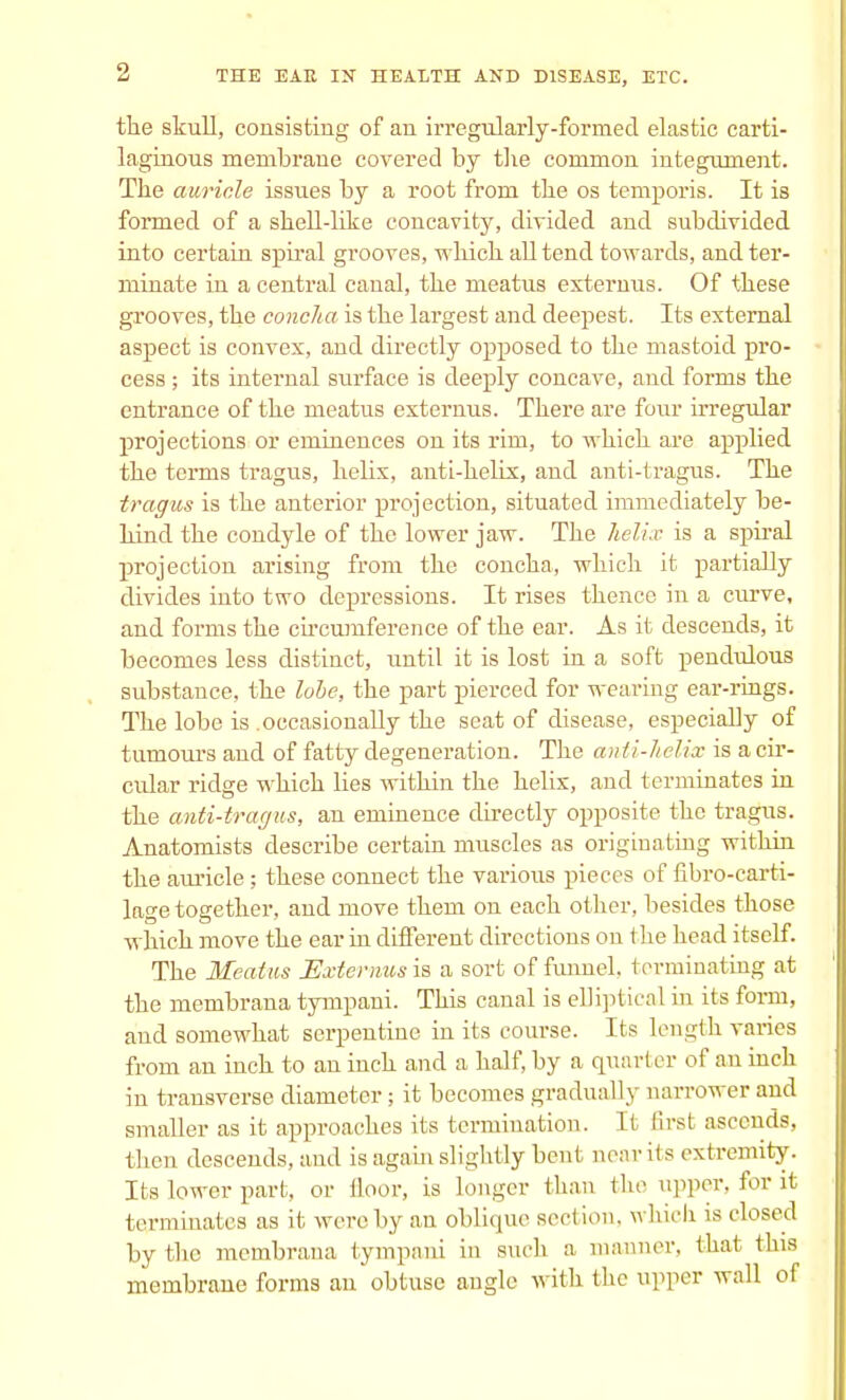 the skull, consisting of an irregularly-formed elastic carti- laginous membrane covered by the common integument. The auricle issues by a root from the os temporis. It is formed of a shell-like concavity, divided and subdivided into certain spiral grooves, which all tend towards, and ter- minate in a central canal, the meatus externus. Of these grooves, the concha is the largest and deepest. Its external aspect is convex, and directly opposed to the mastoid pro- cess ; its internal surface is deeply concave, and forms the entrance of the meatus externus. There are four irregular projections or eminences on its rim, to which are applied the terms tragus, helix, anti-helix, and anti-tragus. The traffics is the anterior projection, situated immediately be- hind the condyle of the lower jaw. The helix is a spiral projection arising from the concha, which it partially divides into two depressions. It rises thence in a curve, and forms the circumference of the ear. As it descends, it becomes less distinct, until it is lost in a soft pendulous substance, the lobe, the part pierced for wearing ear-rings. The lobe is .occasionally the seat of disease, especially of tumours and of fatty degeneration. The anti-helix is a cir- cular ridge which lies within the helix, and terminates in the anti-tragus, an eminence directly opposite the tragus. Anatomists describe certain muscles as originating within the auricle; these connect the various pieces of fibro-carti- lage together, and move them on each other, besides those which move the ear in different directions on the head itself. The Meatus Externus is a sort of funnel, terminating at the membrana tympani. This canal is elliptical in its form, and somewhat serpentine in its course. Its length varies from an inch to an inch and a half, by a quarter of an inch in transverse diameter; it becomes gradually narrower and smaller as it approaches its termination. It first ascends, then descends, and is again slightly bent near its extremity. Its lower part, or floor, is longer Hum the upper, for it terminates as it were by an oblique sect ion, which is closed by the membrana tympani in such a manner, that this membrane forms an obtuse angle with the upper wall of