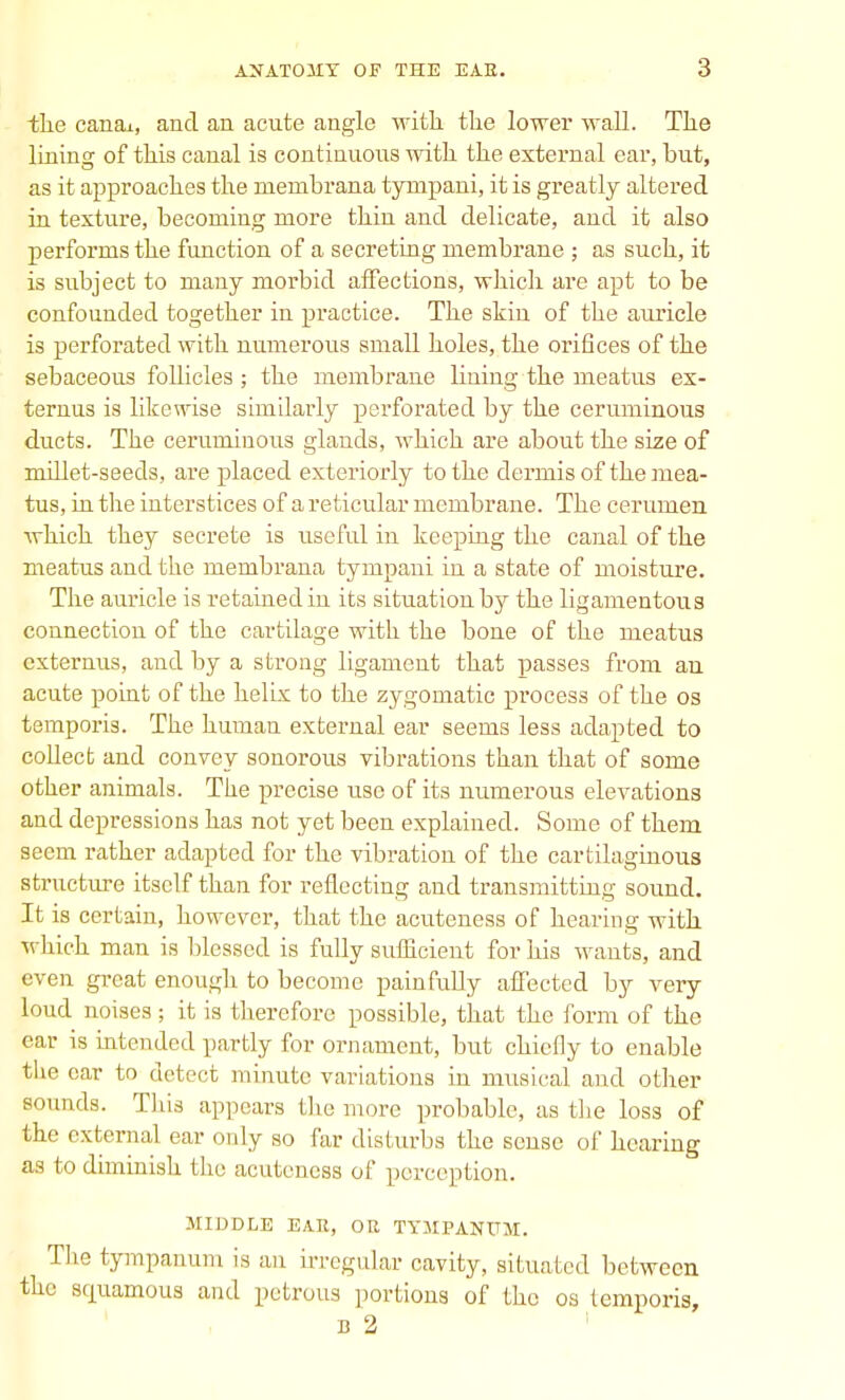 the canax, and an acute angle with the lower wall. The lining of this canal is continuous with the external ear, but, as it approaches the membrana tympani, it is greatly altered in texture, becoming more thin and delicate, and it also performs the function of a secreting membrane ; as such, it is subject to many morbid affections, which are apt to be confounded together in practice. The skin of the auricle is perforated with numerous small holes, the orifices of the sebaceous follicles ; the membrane lining the meatus ex- ternus is likewise similarly perforated by the ceruminous ducts. The ceruminous glands, which are about the size of millet-seeds, are placed exteriorly to the dermis of the mea- tus, in the interstices of a reticular membrane. The cerumen which they secrete is useful in keeping the canal of the meatus and the membrana tympani in a state of moisture. The auricle is retained in its situation by the ligamentous connection of the cartilage with the bone of the meatus cxternus, and by a strong ligament that passes from an acute point of the helix to the zygomatic process of the os temporis. The human external ear seems less adapted to collect and convey sonorous vibrations than that of some other animals. The precise use of its numerous elevations and depressions has not yet been explained. Some of them seem rather adapted for the vibration of the cartilaginous structure itself than for reflecting and transmitting sound. It is certain, however, that the acuteness of hearing with which man is blessed is fully sufficient for his wants, and even great enough to become painfully affected by very loud noises; it is therefore possible, that the form of the ear is intended partly for ornament, but chiefly to enable the oar to detect minute variations in musical and other sounds. This appears the more probable, as the loss of the external ear only so far disturbs the sense of hearing as to diminish the acuteness of perception. MIDDLE EAR, OE TYMPANUM. The tympanum is an irregular cavity, situated between the sfiuamous and petrous portions of the os temporis, b 2