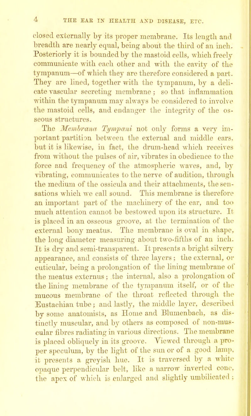 closed externally by its proper membrane. Its length and breadth are nearly equal, being about the third of an inch. Posteriorly it is bounded by the mastoid cells, which freely communicate with each other and with the cavity of the tympanum—of which they are therefore considered a part. They are lined, together with the tympanum, by a deli- cate vascular secreting membrane; so that inflammation within the tympanum may always be considered to involve the mastoid cells, and endanger the integrity of the os- seous structures. The Membrana Tynvpani not only forms a very im- portant partition between the external and middle ears, but it is likewise, in fact, the drum-head which receives from without the pulses of air, vibrates in obedience to the force and frequency of the atmospheric waves, and, by vibrating, communicates to the nerve of audition, through the medium of the ossicula and their attachments, the sen- sations which wo call sound. This membrane is therefore an important part of the machinery of the ear, and too much attention cannot be bestowed upon its structure. It is placed in an osseous groove, at the termination of the external bony meatus. The membrane is oval in shape, the long diameter measuring about two-fifths of an inch. It is dry and semi-transparent. It presents a bright silvery appearance, and consists of three layers ; the external, or cuticular, being a prolongation of the lining membrane of the meatus extcrnus; the internal, also a prolongation of the lining membrane of the tympanum itself, or of the mucous membrane of the throat reflected through the Eustachian tube; and lastly, the middle layer, described by some anatomists, as Home and Blumenbach, as dis- tinctly muscular, and by others as composed of non-mus- cular fibres radiating in various directions. The membrane is placed obliquely in its groove. Viewed through a pro- per speculum, by the light of the sun or of a good lamp, it presents a greyish hue. It is traversed by a white opaque perpendicular belt, like a narrow inverted cone, the apex of which is enlarged and slightly umbilicated;