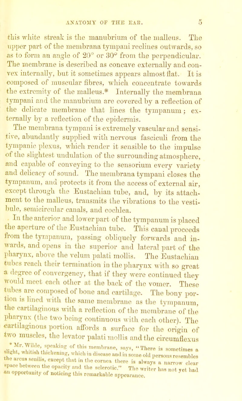 this white streak is the manubrium of the malleus. The upper part of the menibrana tympani reclines outwards, so as to form an angle of 20° or 30° from the perpendicular. The membrane is described as concave externally and con- vex internally, but it sometimes appears almost flat. It is composed of muscular fibres, which concentrate towards the extremity of the malleus.* Internally the membrana tympani and the manubrium are covered by a reflection of the delicate membrane that lines the tympanum; ex- ternally by a reflection of the epidermis. The membrana tympani is extremely vascular and sensi- tive, abundantly supplied with nervous fasciculi from the tympanic plexus, which render it sensible to the impulse of the slightest undulation of the surrounding atmosphere, and capable of conveying to the sensoriuni every variety and delicacy of sound. The membrana tympani closes the tympanum, and protects it from the access of external air, except through the Eustachian tube, and, by its attach- ment to the malleus, transmits the vibrations to the vesti- bule, semicircular canals, and cochlea. In the anterior and lower part of the tympanum is placed the aperture of the Eustachian tube. This canal proceeds from the tympanum, passing obliquely forwards and in- wards, and opens in the superior and lateral part of the pharynx, above the velum palati mollis. The Eustachian tubes reach their termination in thepharynx with so great a degree of convcrgency, that if they were continued they would meet cadi other at the back of the vomer. These 1 ubes arc composed of bone and cartilage. The bony por- tion is lined with the same membrane as the tympanum, the cartilaginous with a reflection of the membrane of the pharynx (the two being continuous with each other). The cartilaginous portion affords a surface for the origin of two muscles, the levator palati mollis and the eircumflexus dM?' vf-ie'J-Ptaking 0l''iS menlbranB. «>■*, There is sometimes a sHght, whitishthickening, which in disease ami in some old person, resembles parous senilis except that in the cornea there is always a narrow clear ^ace between the opacity and the sclerotic. The writer has not yet had *n opportunity of noticing this remarkable appearance