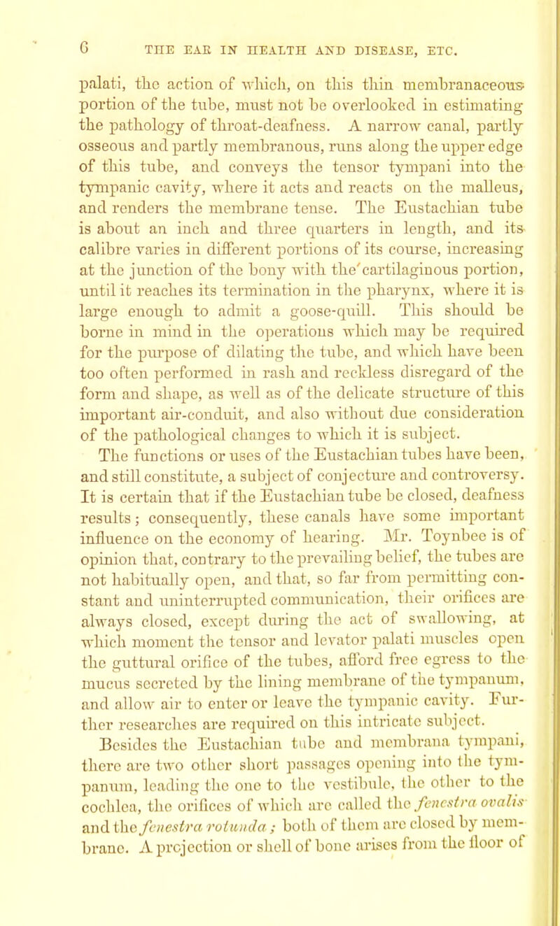 palati, the action of which, on this thin membranaceous portion of the tube, must not be overlooked in estimating the pathology of throat-deafness. A narrow canal, partly osseous and partly membranous, runs along the upper edge of this tube, and conveys the tensor tympani into the tympanic cavity, where it act3 and reacts on the malleus, and renders the membrane tense. The Eustachian tube is about an inch and three quarters in length, and its- calibre varies in different portions of its course, increasing at the junction of the bony with the'cartilaginous portion, until it reaches its termination in the pharynx, where it is large enough to admit a goose-quill. This should be borne in mind in the operations which may be required for the purpose of dilating the tube, and which have been too often performed in rash and reckless disregard of the form and shape, as well as of the delicate structure of this important air-conduit, and also without due consideration of the pathological changes to which it is subject. The functions or uses of the Eustachian tubes have been, and still constitute, a subject of conjecture and controversy. It is certain that if the Eustachian tube be closed, deafness results; consequently, these canals have some important influence on the economy of hearing. Mr. Toynbee is of opinion that, contrary to the prevailing belief, the tubes are not habitually open, and that, so far from permitting con- stant and uninterrupted communication, their orifices are always closed, except during the act of swallowing, at which moment the tensor and levator palati muscles open the guttural orifice of the tubes, afford free egress to the mucus secreted by the lining membrane of the tympanum, and allow air to enter or leave the tympanic cavity. Fur- ther researches are required on this intricate subject. Besides the Eustachian tube and membrana tympani, there are two other short passages opening into the tym- panum, leading the one to the vestibule, the other to the cochlea, the orifices of which are called the fenestra oralis andthe fenestra rotwida ; both of them are closed by mem- brane. A projection or shell of bone arises from the floor of
