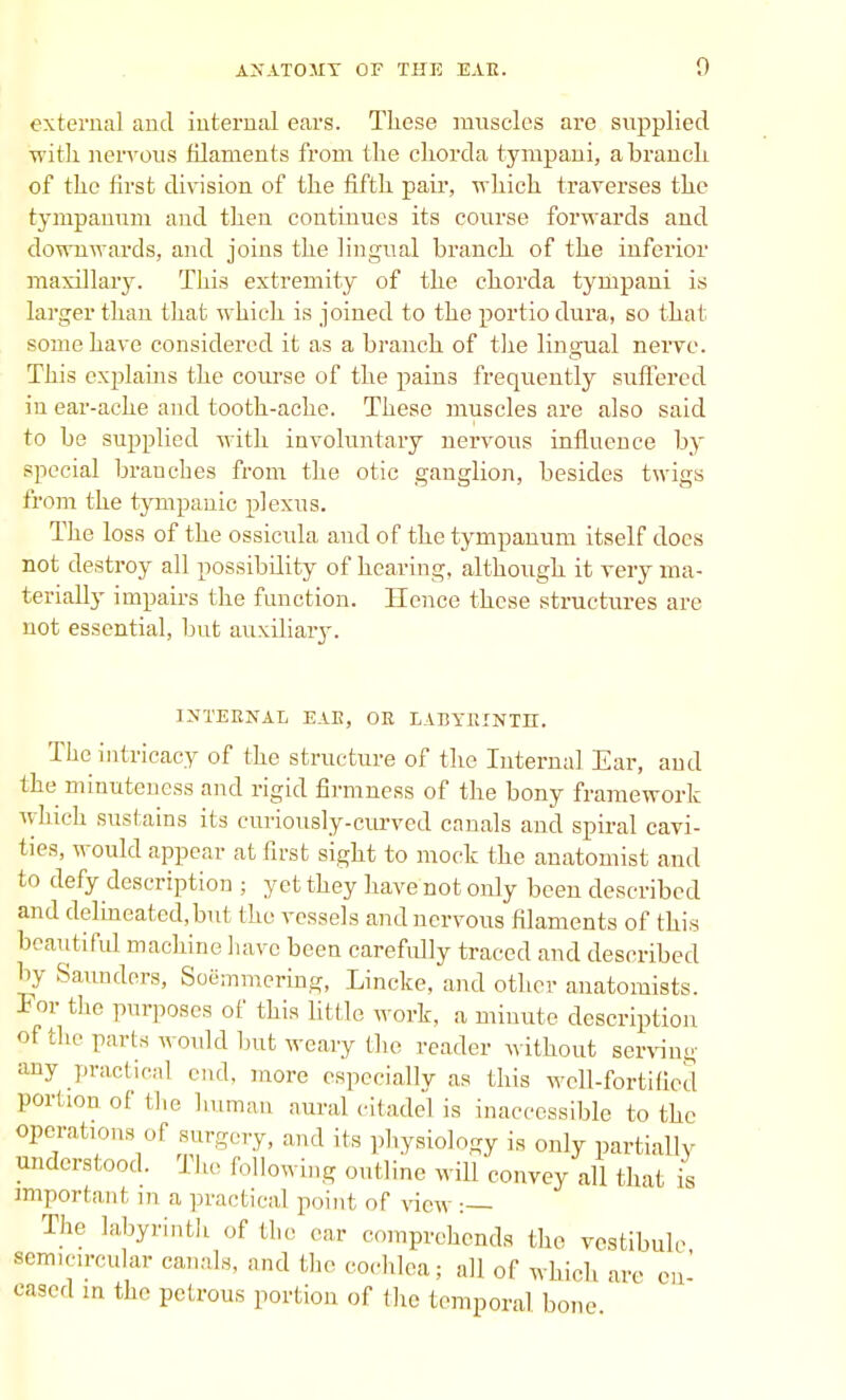 external and internal ears. These muscles are supplied with nervous filaments from the chorda tympani, a branch of the first division of the fifth pair, which traverses the tympanum and then continues its course forwards and downwards, and joins the lingual branch of the inferior maxillary. This extremity of the chorda tympani is larger than that which is joined to the portio dura, so that some have considered it as a branch of the lingual nerve. This explains the course of the pains frequently suffered in ear-ache and tooth-ache. These muscles are also said to be supplied with involuntary nervous influence by special branches from the otic ganglion, besides twigs from the tympanic plexus. The loss of the ossicula aud of the tympanum itself does not destroy all possibility of heaving, although it very ma- terially impairs the function. Hence these structures are not essential, but auxiliaiy. INTERNAL EAE, OR LABYRINTH. The intricacy of the structure of the Internal Ear, and the minuteness and rigid firmness of the bony framework which sustains its curiously-curved canals and spiral cavi- ties, would appear at first sight to mock the anatomist and to defy description ; yet they have not only been described and delineated,but the vessels and nervous filaments of this beautiful machine have been carefidly traced and described by Saunders, Soemmering, Lincke, and other anatomists. For the purposes of this little work, a minute description of the parts would but weary the reader without serving any practical end. more especially as this well-fortified portion of the human aural citadel is inaccessible to the operations of surgery, and its physiology is only partially understood. The following outline will convey all that is important in a practical point of view :— The labyrinth of the ear comprehends the vestibule semicircular canals, and the cochlea; all of which are en- cased m the petrous portion of the temporal bone