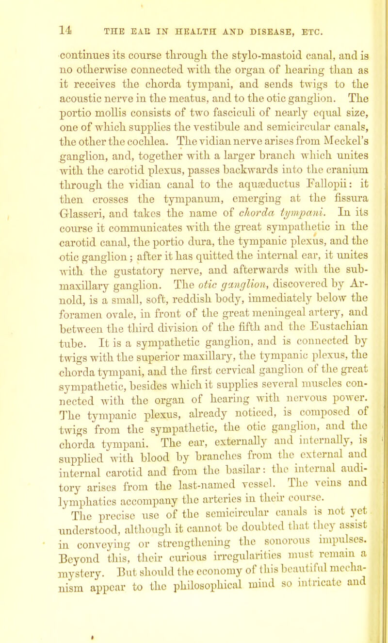 continues its course through the stylo-mastoid canal, and is no otherwise connected with the organ of hearing than as it receives the chorda tympani, and sends twigs to the acoustic nerve in the meatus, and to the otic ganglion. The portio mollis consists of two fasciculi of nearly equal size, one of which supplies the vestibule and semicircular canals, the other the cochlea. The vidian nerve arises from Meckel's ganglion, and, together with a larger branch which unites with the carotid plexus, passes backwards into the cranium through the vidian canal to the aquscductus Fallopii: it then crosses the tympanum, emerging at the fissura Glasseri, and takes the name of chorda tympani. In its course it communicates with the great sympathetic in the carotid canal, the portio dura, the tympanic plexus, and the otic ganglion; after it has quitted the internal ear, it unites with the gustatoiy nerve, and afterwards with the sub- maxillary gangbon. The otic ganglion, discovered by Ar- nold, is a small, soft, reddish body, immediately below the foramen ovale, in front of the great meningeal artery, and between the third division of the fifth and the Eustachian tube. It is a sympathetic gangbon, and is connected by twigs with the superior maxillary, the tympanic plexus, the chorda tympani, and the first cervical ganglion of the great sympathetic, besides which it supplies several muscles con- nected with the organ of hearing with nervous power. The tympanic plexus, already noticed, is composed of twigs from the sympathetic, the otic ganglion, and the chorda tympani. The ear, externally and internally, is supplied with blood by branches from the external and internal carotid and from the basilar: the internal audi- tory arises from the last-named vessel. The veins and lymphatics accompany the arteries in their course. The precise use of the semicircular canals is not yet understood, although it cannot be doubled thai they assist in conveying or strengthening the sonorous impulses. Beyond this, their curious irregularities must remain a mystery. But should the economy of this beaui i ful mecha- nism appear to the philosophical mind so intricate and