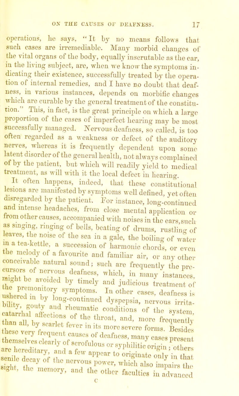 operations, lie says, It by uo means follows that suck cases are irremediable. Many morbid changes of the vital organs of the body, equally inscrutable as the ear, in the living subject, are, when we know the symptoms in- dicating their existence, successfully treated by the opera- tion of internal remedies, and I have do doubt that deaf- ness, in various instances, depends on morbific changes which are curable by the general treatment of the constitu- tion. This, in fact, is the great principle on which a large proportion of the cases of imperfect hearing may be most successfully managed. Nervous deafness, so called, is too often regarded as a weakness or defect of the auditory nerves, whereas it is frequently dependent upon some latent disorder of the general health, not always complained of by the patient, but which will readily yield to medical treatment, as will with it the local defect in hearing. It often happens, indeed, that these constitutional lesions are manifested by symptoms weU defined, yet often disregarded by the patient. For instance, long-continued and intense headaches, from close mental application or from other causes, accompanied with noises in the ears such as singing, ringing of bells, beating of drums, rustling of leaves, the noise of the sea in a gale, the boiling of water m a tea-kettle, a succession of harmonic chords, or even the melody of a favourite and familiar air, or any other concewable natural sound; such are frequently the pre- ? r T ^ timdy judici0US ^^nt of bdity ,t 7 10?g-COntmUed dy8pep8ia' no™» *rita- Wity, gouty and rheumatic conditions of the system catarrhal affections of the throat, and, more L^en% than all, by scarlet fever in its more severe forms Be2 these very frequent causes of deafness, many cases pre en themselves clearly of scrofulous or syphilitic origin are hcredif irv- m»,1 o r 31 muC! °ngin ; others «ght, the memory, and the other faculties in advanced