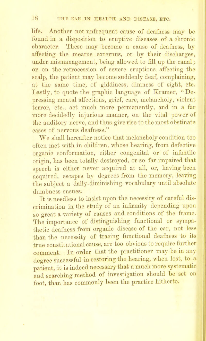 life. Another not unfrequent cause of deafness may be found in a disposition to eruptive diseases of a chronic character. These may become a cause of deafness, by affecting the meatus externus, or by their discharges, under mismanagement, being allowed to fdl up the canal; or on the retrocession of severe eruptions affecting the scalp, the patient may become suddenly deaf, complaining, at the same time, of giddiness, dimness of sight, etc. Lastly, to quote the graphic language of Kramer,  De- pressing mental affections, grief, care, melancholy, violent terror, etc., act much more permanently, and in a far more decidedly injurious manner, on the vital power of the auditory nerve, and thus give rise to the most obstinate cases of nervous deafness. We shall hereafter notice that melancholy condition too often met with in children, whose hearing, from defective organic conformation, either congenital or of infantile origin, has been totally destroyed, or so far impaired that speech is either never acquired at all, or, having been acquired, escapes by degrees from the memory, leaving the subject a daily-diminishing vocabulary untd absolute dumbness ensues. It. is needless to insist upon the necessity of careful dis- crimination in the study of an infirmity depending upon so great a variety of causes and conditions of the frame. The importance of distinguishing functional or sympa- thetic deafness from organic disease of the ear, not less than the necessity of tracing functional deafness to its true constitutional cause, are too obvious to require further comment. In order that the practitioner may be in any degree successful in restoring the hearing, when lost, to a patient, it is indeed necessary that a much more systematic and searching method of investigation should be set on foot, than has commonly been the practice hitherto.