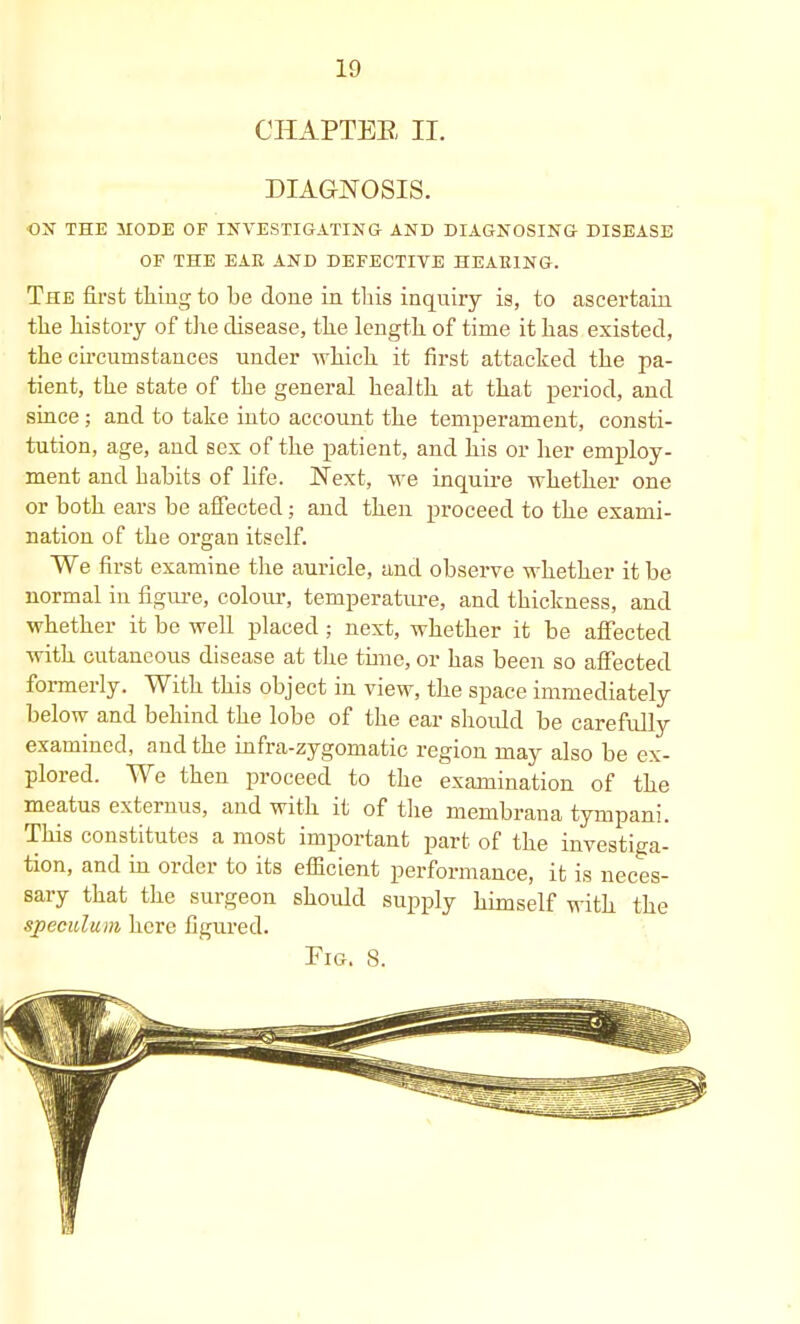 CHAPTER, II. DIAGNOSIS. ON THE MODE OF INVESTIGATING AND DIAGNOSING DISEASE OF THE EAR AND DEFECTIVE HEARING. The first thing to be done in this inquiry is, to ascertain the history of the disease, the length of time it has existed, the circumstances under which it first attacked the pa- tient, the state of the general health at that period, and since ; and to take into account the temperament, consti- tution, age, and sex of the patient, and his or her employ- ment and habits of life. Next, we inquire whether one or both ears be affected; and then proceed to the exami- nation of the organ itself. We first examine the auricle, and observe whether it be normal in figure, colour, temperature, and thickness, and whether it be well placed ; next, whether it be affected with cutaneous disease at the time, or has been so affected formerly. With this object in view, the space immediately below and behind the lobe of the ear should be carefully examined, and the infra-zygomatic region may also be ex- plored. We then proceed to the examination of the meatus externus, and with it of the membrana tympani. This constitutes a most important part of the investiga- tion, and in order to its efficient performance, it is neces- sary that the surgeon shoidd supply himself with the speculum here figured. Pig. 8.