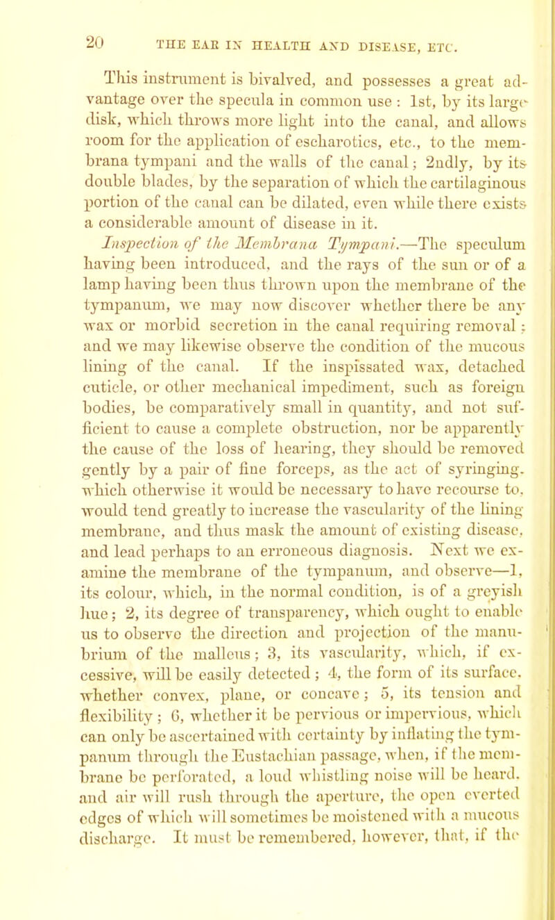 This instrument is bivalved, and possesses a great ad- vantage over the specula in common use : 1st, by its large disk, which throws more light into the canal, and allows room for the application of escharotics, etc., to the mem- brana tympani and the walls of the canal; 2ndly, by its double blades, by the separation of which the cartilaginous portion of the canal can be dilated, even while there exists a considerable amount of disease hi it. Inspection of the Membrana Tympani.—The speculum having been introduced, and the rays of the sun or of a lamp having been thus thrown upon the membrane of the tympanum, we may now discover whether there be any wax or morbid secretion in the canal requiring removal; and we may likewise observe the condition of the mucous lining of the canal. If the inspissated wax, detached cuticle, or other mechanical impediment, such as foreign bodies, be comparatively small in quantity, and not suf- ficient to cause a complete obstruction, nor be apparently the cause of the loss of hearing, they should be removed gently by a pair of fine forceps, as the act of syringing, which otherwise it would be necessaiy to have recourse to, woidd tend greatly to increase the vascularity of the lining membrane, and thus mask the amount of existing disease, and lead perhaps to an erroneous diagnosis. Next we ex- amine the membrane of the tympanum, and observe—1. its colour, which, in the normal condition, is of a greyish hue; 2, its degree of transparency, which ought to enable us to observe the direction and projection of the manu- brium of the malleus; 3, its vascidarity, which, if ex- cessive, will be easdy detected ; 4, the form of its surface, whether convex, plane, or concave; 5, its tension and flexibility ; 6, whether it be pervious or impervious, which can only be ascertained with certainty byinflating the tym- panum through the Eustachian passage, when, if the mem- brane be perforated, a loud whistling noise will be heard, and air will rush through the aperture, the open everted edges of which will sometimes be moistened with a mucous discharge. It must be remembered, however, that, if the