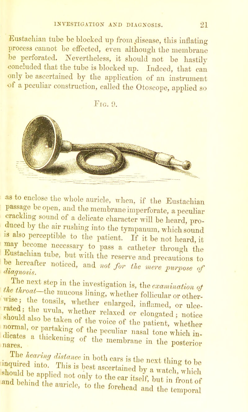 Eustachian tube be blocked up from disease, this inflating process cannot be effected, even although the membrane be perforated. Nevertheless, it should not be hastily concluded that the tube is blocked up. Indeed, that can only be ascertained by the application of an instrument f a peculiar construction, called the Otoscope, applied so Fig. !). as to enclose the whole auricle, when, if the Eustachian passage be open, and the membrane imperforate, a peculiar crackling sound of a delicate character will be heard, pro- duced by the air rushing into the tympanum, which sound is also perceptible to the patient. If it be not heard, it may become necessary to pass a catheter through the Eustachian tube, but with the reserve and precautions to L nasi! n0tiCed' mt f0'' tl,e mere Purp°se °f The next step in the investigation is, the examination of lie, throat-the mucous lining, whether follicular or oper- ated tiC , ' ThetllCr CnlarSed< bflimed> or de- rated the uvula, whether relaxed or elongated; notice hould also be taken of the voice of the patient, whether nates. 1Ckemn?? of tllc membrane in the posterior The hearing distance i„ both cars is the next thin-, to he mqmred into. This is best ascertained by