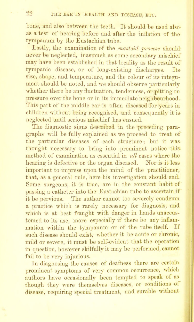 bone, and also between the teeth. It should be used also' as a test of hearing before and after the inflation of the tympanum by the Eustachian tube. Lastly, the examination of the mastoid process should never be neglected, inasmuch as some secondary mischief may hare been established in that locality as the result of tympanic disease, or of long-existing discharges. Its size, shape, and temperature, and the colour of its integu- ment should be noted, and we shoidd observe particularly whether there be any fluctuation, tenderness, or pitting on pressure over the bone or in its immediate neighbourhood. This part of the middle ear is often diseased for years in children without being recognised, and consecpiently it is neglected until serious mischief has ensued. The diagnostic signs described in the preceding para- graphs will be fully explained as we proceed to treat of the particular diseases of each structure; but it was thought necessary to bring into prominent notice this method of examination as essential in all cases where the hearing is defective or the organ diseased. Nor is it less important to impress upon the mind of the practitioner, that, as a general ride, here his investigatiou shoidd end. Some surgeons, it is true, are in the constant habit of passing a catheter into the Eustachian tube to ascertain if it be pervious. The author cannot too severely condemn a practice which is rarely necessary for diagnosis, and which is at best fraught with danger in hands unaccus- tomed to its use, more especially if there be any inflam- mation within the tympanum or of the tube itself. If such disease should exist, whether it be acute or chronic, mild or severe, it must be self-evident that the operation in question, however skilfully it may be performed, cannot fail to be very injurious. In diagnosing the causes of deafness there are certain prominent symptoms of very common occurrence, which authors have occasionally been tempted to speak of as though they were themselves diseases, or conditions oi disease, requiring special treatment, and curable without