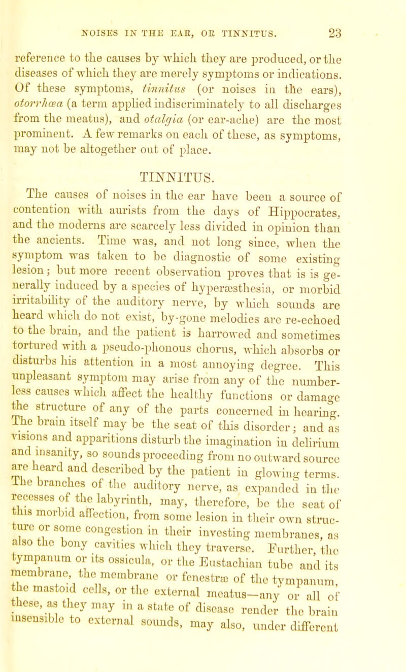 reference to the causes by which they are produced, or the diseases of which they are merely symptoms or indications. Of these symptoms, tinnitus (or noises in the ears), otorrhcea (a term applied indiscriminately to all discharges from the meatus), and otalgia (or ear-ache) are the most prominent. A few remarks on each of these, as symptoms, may not be altogether out of place. TINNITUS. The causes of noises in the ear have been a source of contention with aurists from the days of Hippocrates, and the moderns are scarcely less divided in opinion than the ancients. Time was, and not long since, when the symptom was taken to be diagnostic of some existiug lesion; but more recent observation proves that is is ge- nerally induced by a species of hyperesthesia, or morbid irritability of the auditory nerve, by which sounds are heard which do not exist, by-gone melodies arc re-echoed to the brain, and the patient is harrowed and sometimes tortured with a pseudo-phouous chorus, which absorbs or disturbs his attention in a most annoying degree. This unpleasant symptom may arise from any of the number- less causes which affect the healthy functions or damage the structure of any of the parts concerned in hearing. The brain itself may be the seat of this disorder ; and as visions and apparitions disturb the imagination in delirium and insanity, so sounds proceeding from no outward source are heard and described by the patient in glowing terms, lho branches of the auditory non e, as expanded in the recesses of the labyrinth, may, therefore, be the seat of this morbid affection, from some lesion in their own struc- ture or some congestion in their investing membranes, as also the bony cavities which they traverse. Further the tympanum or its ossicula, or the Eustachian tube and its membrane, the membrane or fenestra of the tympanum, the mastoid cells, or the external mcatus-any or all of these, as they may in a state of disease render the brain insensible to external sounds, may also, under different