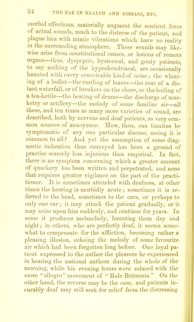 morbid a Sections, materially augment the sentient force of actual sounds, much to the distress of the patient, and plague him with mimic vibrations which have no reality in the surrounding atmosphere. These sounds may like- wise arise from constitutional causes, or lesions of remote organs—thus, dyspeptic, hysterical, and gouty patients, to say nothing of the hypochondriacal, are occasionally haunted with every conceivable hind of noise; the whizz- ing of a bullet—the rustling of leaves—the roar of a dis- tant waterfall, or of breakers on the shore, or the boiling of a tea-kettle—the beating of drums—the discharge of mus- ketry or artillery—the melody of some familiar air—all these, and ten times as many more varieties of sound, are described, both by nervous and deaf patients, as very com- mon sources of annoyance. How, then, can tinnitus be symptomatic of any one particular disease, seeing it is common to all ? And yet the assumption of some diag- nostic indication thus conveyed has been a ground of practice scarcely less injurious than empirical. In fact, there is no symptom concerning which a gi-eater amount of quackery has been written and perpetrated, and none that requires greater vigilance on the part of the practi- tioner. It is sometimes attended with deafness, at other times the hearing is morbidly acute ; sometimes it is re- ferred to the head, sometimes to the ears, or perhaps to only one ear; it may attack the patient gradually, or it may seize upon him suddenly, and continue for years. In some it produces melancholy, haunting them day and night; in others, who are perfectly deaf, it seems some- what to compensate for the affliction, becoming rather a pleasing illusion, echoing the melody of some favourite air which had been forgotten long before. One loj'al pa- tient expressed to the author the pleasure he experienced in hearing the national anthem during the whole of the morning, while his evening hours were solaced with the more allegro movement of  liule Britannia. On the other hand, the reverse may be the ease, and patients in- curably deaf may still seek for relief from the distressing