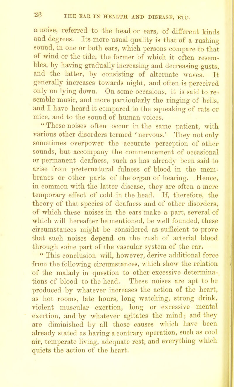 a noise, referred to the head or ears, of different kinds and degrees. Its more usual quality is that of a rushing sound, in one or both ears, which persons compare to that of wind or the tide, the former of which it often resem- bles, by having gradually increasing and decreasing gusts, and the latter, by consisting of alternate waves. It generally increases towards night, and often is perceived only on lying down. On some occasions, it is said to re- semble music, and more particularly the ringing of bells, and I have heard it compared to the squeaking of rats or mice, and to the sound of human voices.  These noises often occur in the same patient, with various other disorders termed 'nervous.' They not only sometimes overpower the accurate perception of other sounds, but accompany the commencement of occasional or permanent deafness, such as has already been said to arise from preternatural fulness of blood in the mem- branes or other parts of the organ of hearing. Hence, in common with the latter disease, they are often a mere temporary effect of cold in the head. If, therefore, the theory of that species of deafness and of other disorders, of which these noises in the ears make a part, several of which will hereafter be mentioned, be well founded, these circumstances might be considered as sufficient to prove that such noises depend on the rush of arterial blood through some part of the vascular system of the ear.  This conclusion will, however, derive additional force from the following circumstances, which show the relation of the malady in question to other excessive determina- tions of blood to the head. These noises are apt to be produced by whatever increases the action of the heart, as hot rooms, late hours, long watching, strong drink, violent muscular exertion, long or excessive mental exertion, and by whatever agitates the mind ; and they are diminished by all those causes which have been already slated as having a contrary operation, such as cool air, temperate living, adequate rest, and everything which quiets the action of the heart.