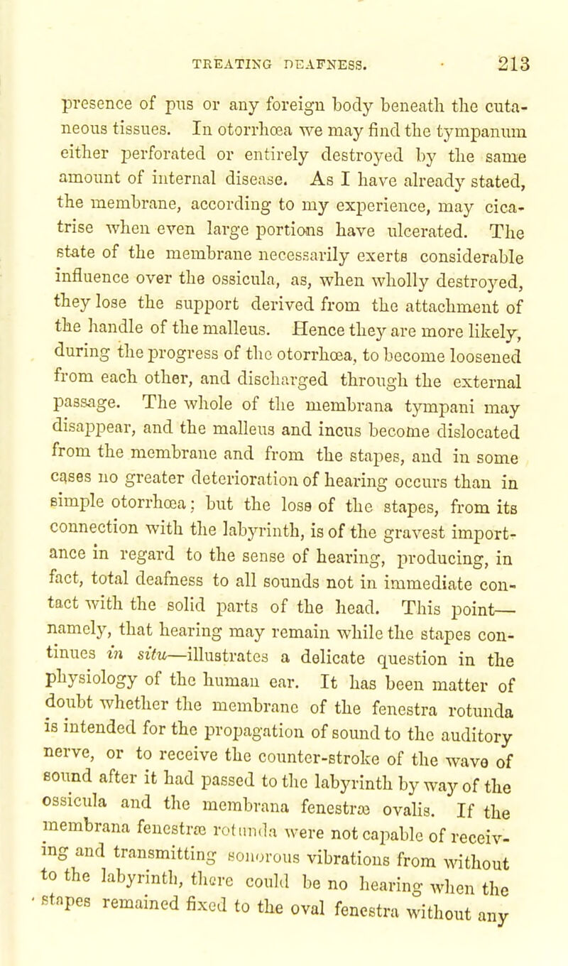 presence of pus or any foreign body beneath the cuta- neous tissues. In otorrhcea we may find the tympanum either perforated or entirely destroyed by the same amount of internal disease. As I have already stated, the membrane, according to my experience, may cica- trise when even large portions have ulcerated. The state of the membrane necessarily exerts considerable influence over the ossicula, as, when wholly destroyed, they lose the support derived from the attachment of the handle of the malleus. Hence they are more likely, during the progress of the otorrhcea, to become loosened from each other, and discharged through the external passage. The whole of the membrana tympani may disappear, and the malleus and incus become dislocated from the membrane and from the stapes, and in some cases no greater deterioration of hearing occurs than in simple otorrhcea; but the lose of the stapes, from its connection with the labyrinth, is of the gravest import- ance in regard to the sense of hearing, producing, in fact, total deafness to all sounds not in immediate con- tact with the solid parts of the head. This point- namely, that hearing may remain while the stapes con- tinues in situ—illustrates a delicate question in the physiology of the human ear. It has been matter of doubt whether the membrane of the fenestra rotunda is intended for the propagation of sound to the auditory nerve, or to receive the counter-stroke of the wave of Bound after it had passed to the labyrinth by way of the ossicula and the membrana fenestra ovalis. If the membrana fenestras rotunda were not capable of receiv- ing and transmitting sonorous vibrations from without to the labyrinth, there could be no hearing when the ■ stapes remained fixed to the oval fenestra without any