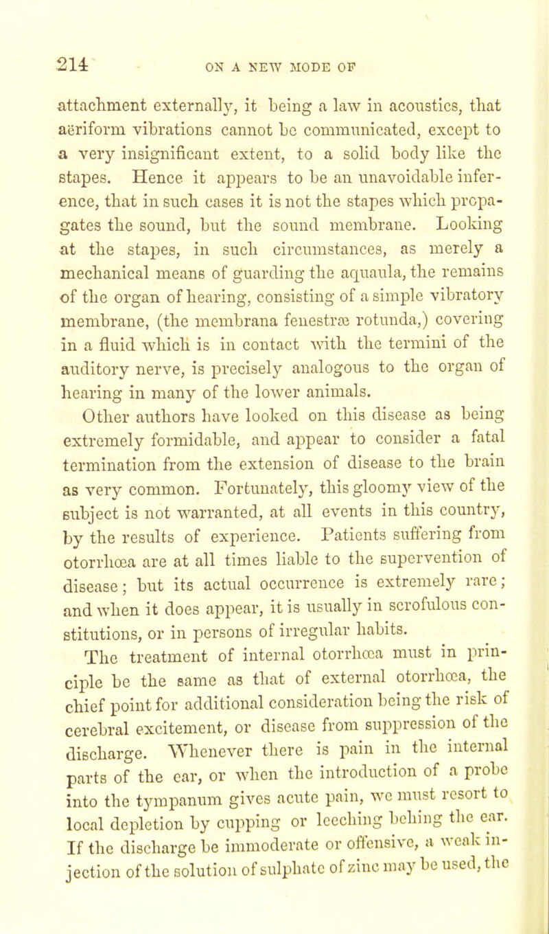 214: attachment externally, it being a law in acoustics, that aeriform vibrations cannot be communicated, except to a very insignificant extent, to a solid body like the stapes. Hence it appears to be an unavoidable infer- ence, tbat in such cases it is not the stapes which propa- gates the sound, but the sound membrane. Looking at tbe stapes, in such circumstances, as merely a mechanical means of guarding the aquaula, the remains of tbe organ of hearing, consisting of a simple vibratory membrane, (the membrana fenestras rotunda,) covering in a fluid which is in contact with the termini of the auditory nerve, is precisely analogous to the organ of hearing in many of the lower animals. Other authors have looked on this disease as being extremely formidable, and appear to consider a fatal termination from the extension of disease to the brain as very common. Fortunately, this gloomy view of the subject is not warranted, at all events in this country, by the results of experience. Patients suffering from otorrhoea are at all times liable to the supervention of disease; but its actual occurrence is extremely rare; and when it does appear, it is usually in scrofulous con- stitutions, or in persons of irregular habits. The treatment of internal otorrhoea must in prin- ciple be the same as that of external otorrhoea, the chief point for additional consideration being the risk of cerebral excitement, or disease from suppression of the discharge. Whenever there is pain in the internal parts of the ear, or when the introduction of a probe into the tympanum gives acute pain, we must resort to local depletion by cupping or leeching behing the ear. If the discharge be immoderate or offensive, a weak in- jection of the solution of sulphate of zinc may be used, the