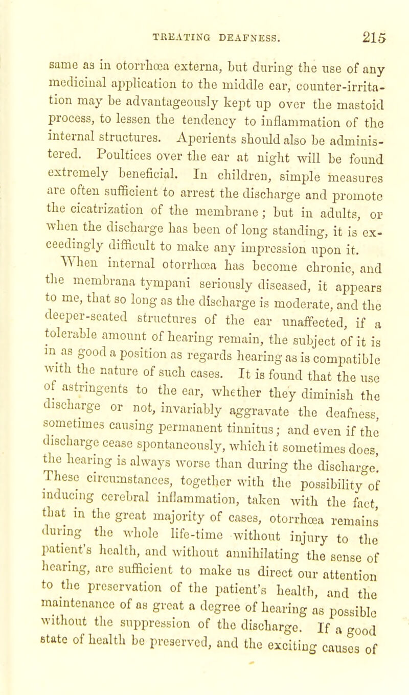 same as in otorrhoea externa, but during the use of any medicinal application to the middle ear, counter-irrita- tion may be advantageously kept up over the mastoid process, to lessen the tendency to inflammation of the internal structures. Aperients should also be adminis- tered. Poultices over the ear at night will be found extremely beneficial. In children, simple measures are often sufficient to arrest the discharge and promote the cicatrization of the membrane; but in adults, or when the discharge has been of long standing, it is ex- ceedingly difficult to make any impression upon it. When internal otorrhcea has become chronic, and the membrana tympani seriously diseased, it appears to me, that so long as the discharge is moderate, and the deeper-seated structures of the ear unaffected, if a tolerable amount of hearing remain, the subject of it is m as good a position as regards hearing as is compatible with the nature of such cases. It is found that the use of astringents to the ear, whether they diminish the discharge or not, invariably aggravate the deafness sometimes causing permanent tinnitus; and even if the discharge cease spontaneously, which it sometimes does, the hearing is always worse than during the discharge' These circumstances, together with the possibility of inducing cerebral inflammation, taken with the fact, that in the great majority of cases, otorrhcea remains during the whole life-time without injury to the patient's health, and without annihilating the sense of hearing, are sufficient to make us direct our attention to the preservation of the patient's health, and the maintenance of as great a degree of hearing as possible without the suppression of the discharge. If a good state of health be preserved, and the exciting causes of