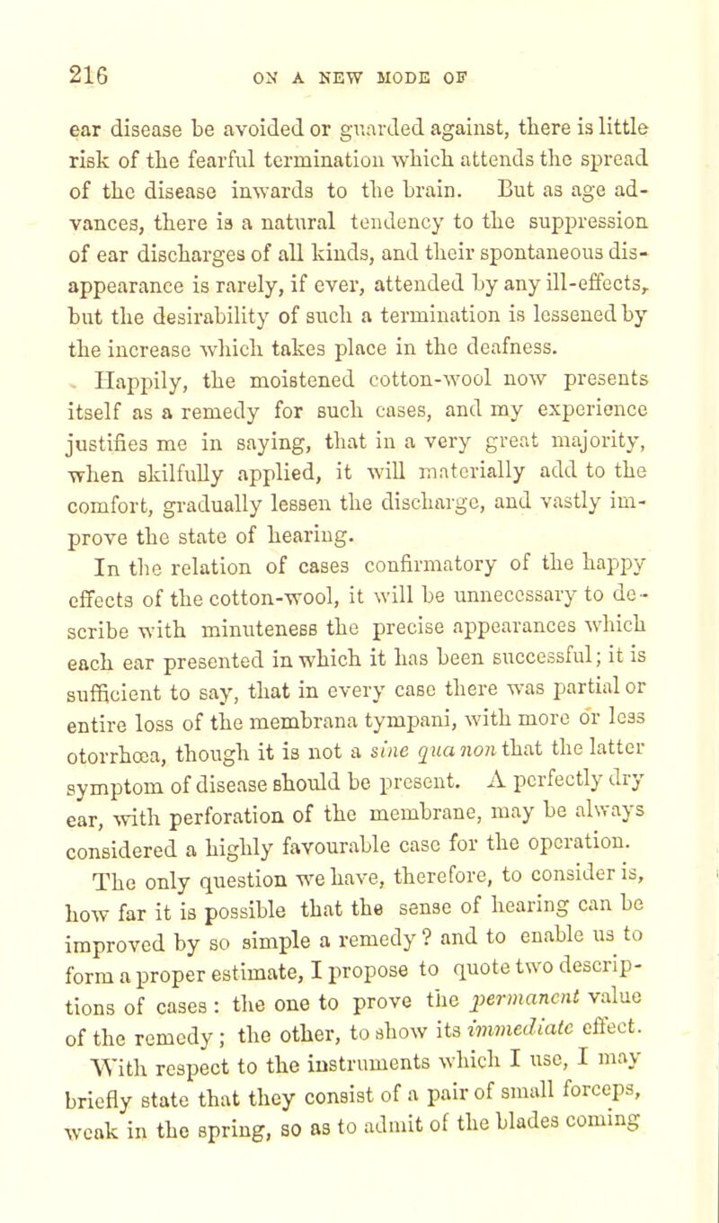 ear disease be avoided or guarded against, there is little risk of the fearful termination which attends the spread of the disease inwards to the brain. But as age ad- vances, there is a natural tendency to the suppression of ear discharges of all kinds, and their spontaneous dis- appearance is rarely, if ever, attended by any ill-effects, but the desirability of such a termination is lessened by the increase which takes place in the deafness. Happily, the moistened cotton-wool now presents itself as a remedy for such cases, and my experience justifies me in saying, that in a very great majority, when skilfully applied, it will materially add to the comfort, gradually lessen the discharge, and vastly im- prove the state of hearing. In the relation of cases confirmatory of the happy effects of the cotton-wool, it will be unnecessary to de - scribe with minuteness the precise appearances which each ear presented in which it has been successful; it is sufficient to say, that in every case there was partial or entire loss of the membrana tympani, with more o'r leas otorrhcea, though it is not a sine qua non that the latter symptom of disease should be present. A perfectly dry ear, with perforation of the membrane, may be always considered a highly favourable case for the operation. The only question we have, therefore, to consider is, how far it is possible that the sense of hearing can be improved by so simple a remedy ? and to enable us to form a proper estimate, I propose to quote two descrip- tions of cases : the one to prove the permanent value of the remedy; the other, to show its immediate effect. With respect to the instruments which I use, I may briefly state that they consist of a pair of small forceps, weak in the spring, SO as to admit of the blades coming