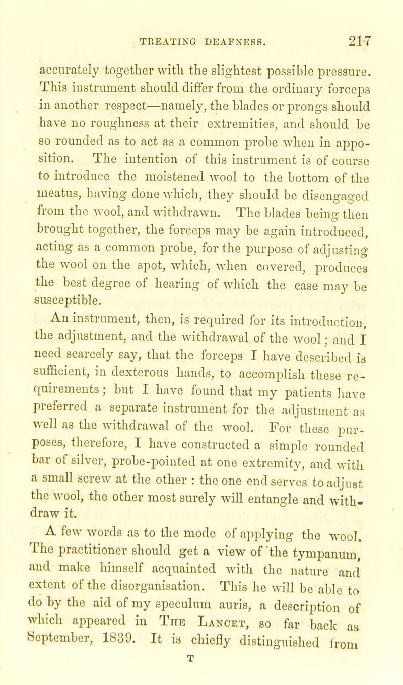 accurately together with the slightest possible pressure. This instrument should differ from the ordinary forceps in another respect—namely, the blades or prongs should have no roughness at their extremities, and should be so rounded as to act as a common probe when in appo- sition. The intention of this instrument is of course to introduce the moistened wool to the bottom of the meatus, having done which, they should be disengaged from the wool, and withdrawn. The blades being then brought together, the forceps may be again introduced, acting as a common probe, for the purpose of adjusting the wool on the spot, which, when covered, produces the best degree of hearing of which the case may be susceptible. An instrument, then, is required for its introduction, the adjustment, and the withdrawal of the wool; and I need scarcely say, that the forceps I have described is sufficient, in dexterous hands, to accomplish these re- quirements ; but I have found that my patients have preferred a separate instrument for the adjustment as well as the withdrawal of the wool. For these pur- poses, therefore, I have constructed a simple rounded bar of silver, probe-pointed at one extremity, and with a small screw at the other : the one end serves to adjust the wool, the other most surely will entangle and with- draw it. A few words as to the mode of applying the wool. The practitioner should get a view of 'the tympanum, and make himself acquainted with the nature and extent of the disorganisation. This he will be able to do by the aid of my speculum auris, a description of which appeared in Tins Lancet, so far back as September, 1839. It is chiefly distinguished irom T