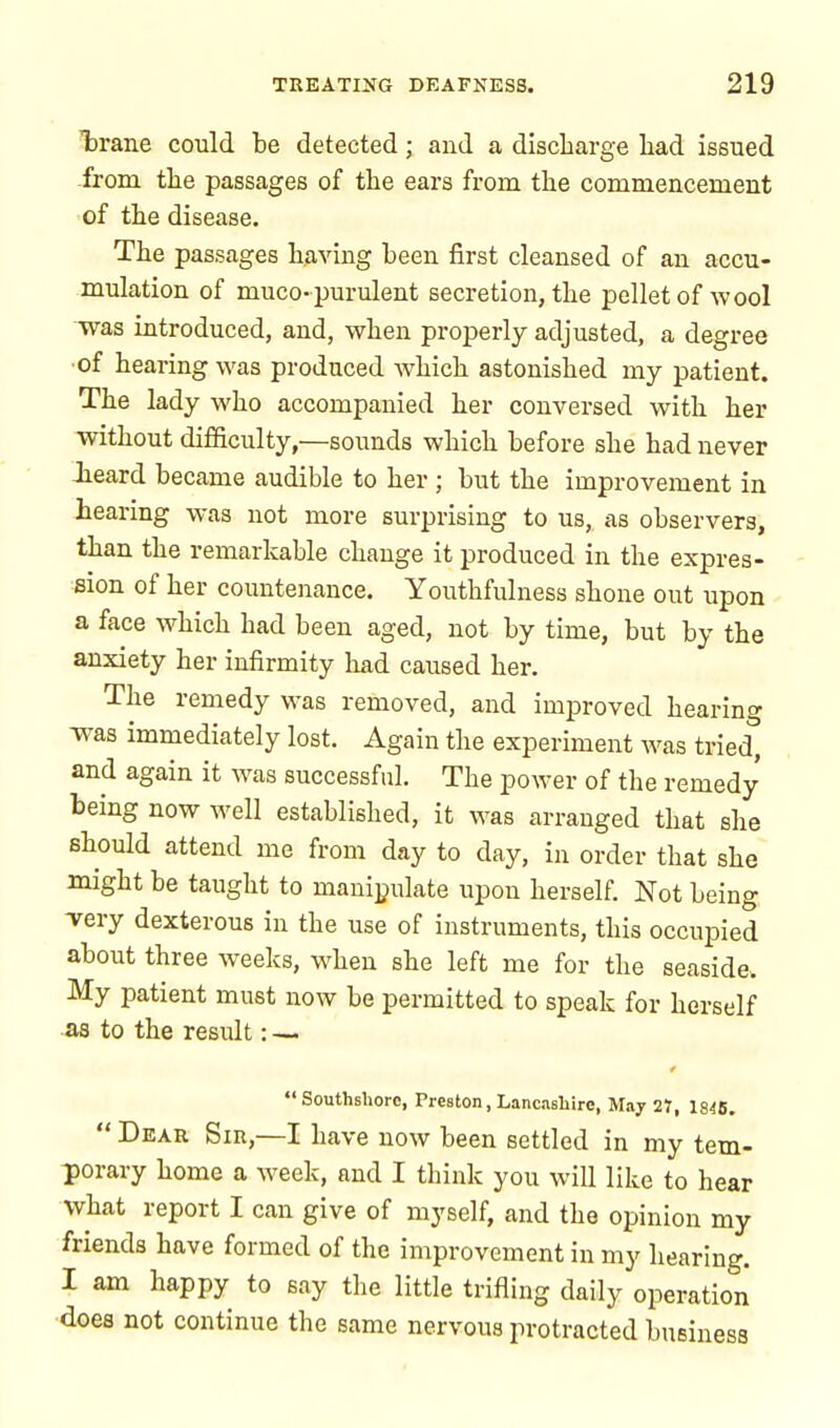 Tarane could be detected; and a discharge had issued .from the passages of the ears from the commencement of the disease. The passages having been first cleansed of an accu- mulation of muco-purulent secretion, the pellet of wool was introduced, and, when properly adjusted, a degree ■of hearing was produced which astonished my patient. The lady who accompanied her conversed with her without difficulty,—sounds which before she had never Jieard became audible to her ; but the improvement in hearing was not more surprising to us, as observers, than the remarkable change it produced in the expres- sion of her countenance. Youthfulness shone out upon a face which had been aged, not by time, but by the anxiety her infirmity had caused her. The remedy was removed, and improved hearing was immediately lost. Again the experiment was tried, and again it was successful. The power of the remedy being now well established, it was arranged that she should attend me from day to day, in order that she might be taught to manipulate upon herself. Not being very dexterous in the use of instruments, this occupied about three weeks, when she left me for the seaside. My patient must now be permitted to speak for herself as to the result: — Southshorc, Preston, Lancashire, May 21, 1846.  Dear Sir,—I have now been settled in my tem- porary home a week, and I think you will like to hear what report I can give of myself, and the opinion my friends have formed of the improvement in my hearing. I am happy to say the little trifling daily operation does not continue the same nervous protracted business