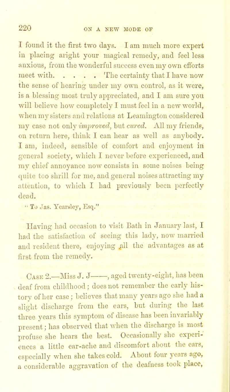 I found it the first two days. I am much more expert in placing aright your magical remedy, and feel less anxious, from the wonderful success even my own efforts meet with The certainty that I have now the sense of hearing under my own control, as it were, is a blessing most truly appreciated, and I am sure you will believe how completely I must feel in a new world, when my sisters and relations at Leamington considered my case not only improved, but cured. All my friends, on return here, think I can hear as well as anybody. I am, indeed, sensible of comfort and enjoyment in general society, which I never before experienced, and my chief annoyance now consists in some noises being quite too shrill for me, and general noises attracting my attention, to which I had previously been perfectly dead. To J as. Yearsley, Esq. Having had occasion to visit Bath in January last, I had the satisfaction of seeing this lady, now married and resident there, enjoying .all the advantages as at first from the remedy. Case 2.—Miss J. J , aged twenty-eight, has been deaf from childhood; does not remember the early his- tory of her case ; believes that many years ago she had a slight discharge from the ears, but during the last three years this symptom of disease has been invariably present; has observed that when the discharge is most profuse she hears the best. Occasionally she experi- ences a little ear-ache and discomfort about the ears, especially when she takes cold. About four years ago, a considerable aggravation of the deafness took place,
