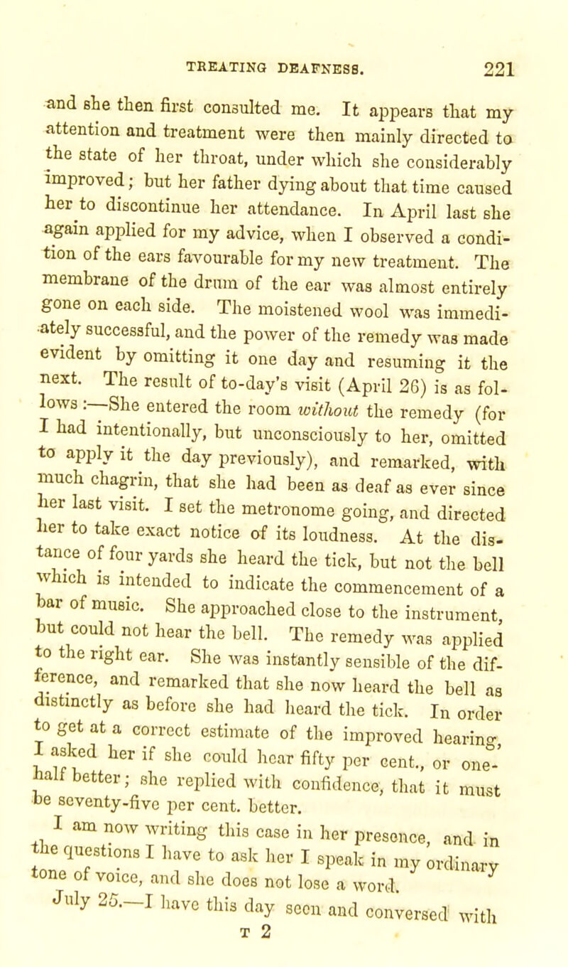and she then first consulted me. It appears that my attention and treatment were then mainly directed to the state of her throat, under which she considerably improved; but her father dying about that time caused her to discontinue her attendance. In April last she again applied for my advice, when I observed a condi- tion of the ears favourable for my new treatment. The membrane of the drum of the ear was almost entirely gone on each side. The moistened wool was immedi- ately successful, and the power of the remedy was made evident by omitting it one day and resuming it the next. The result of to-day's visit (April 26) is as fol- lows :—She entered the room without the remedy (for I had intentionally, but unconsciously to her, omitted to apply it the day previously), and remarked, with much chagrin, that she had been as deaf as ever since her last visit. I set the metronome going, and directed lier to take exact notice of its loudness. At the dis- tance of four yards she heard the tick, but not the bell which is intended to indicate the commencement of a bar of music. She approached close to the instrument but could not hear the bell. The remedy was applied to the right ear. She was instantly sensible of the dif- ference, and remarked that she now heard the bell as distinctly as before she had heard the tick. In order to get at a correct estimate of the improved hearing I asked her if she could hear fifty per cent., or one halt better; she replied with confidence, that it must be seventy-five per cent, better. I am now writing this case in her presence, and in tbe questions I have to ask her I speak in my ordinary tone of voice, and she does not lose a word July 25.-I have this day seen and conversed with t 2