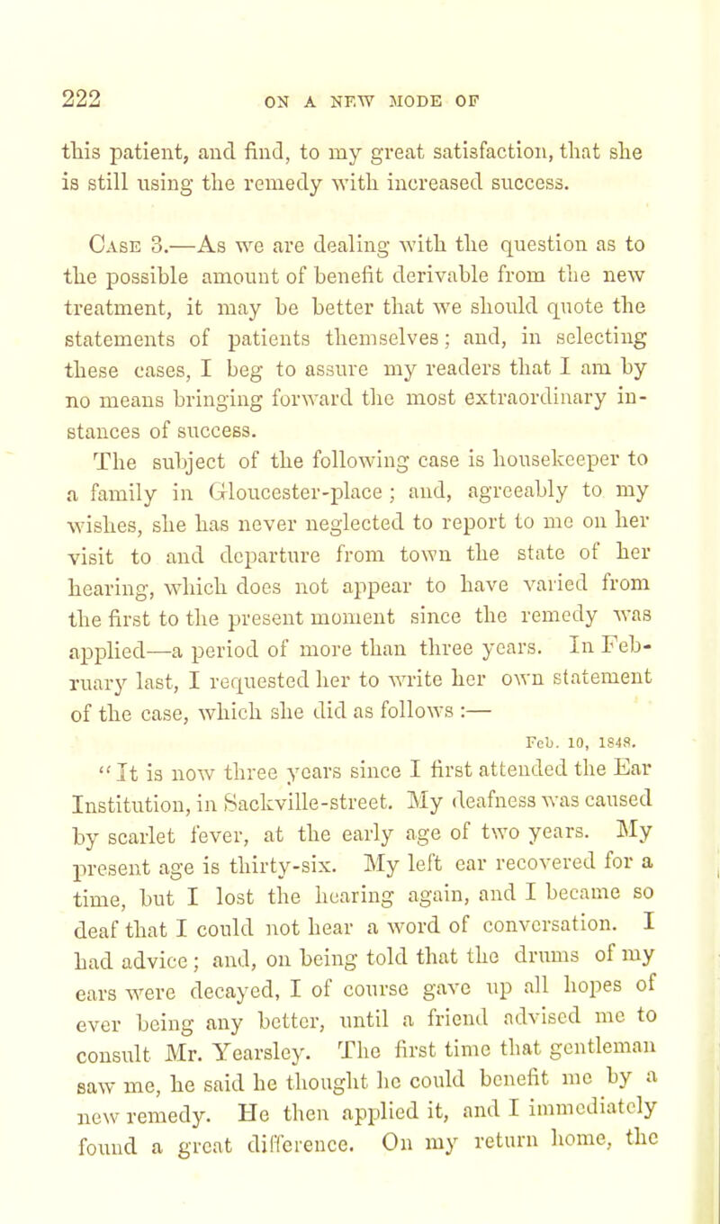 tills patient, and find, to my great satisfaction, that she is still using the remedy with increased success. Case 3.—As we are dealing with the question as to the possible amount of benefit derivable from the new treatment, it may be better that we should quote the statements of patients themselves; and, in selecting these cases, I beg to assure my readers that I am by no means bringing forward the most extraordinary in- stances of success. The subject of the following case is housekeeper to a family in Gloucester-place ; and, agreeably to my wishes, she has never neglected to report to me on her visit to and departure from town the state of her hearing, which does not appear to have varied from the first to the present moment since the remedy was applied—a period of more than three years. In Feb- ruary last, I requested her to write her own statement of the case, which she did as follows :— Feb. 10, 1848. It is now three years since I first attended the Ear Institution, in Sackville-street. My deafness was caused by scarlet fever, at the early age of two years. My present age is thirty-six. My left ear recovered for a time, but I lost the hearing again, and I became so deaf that I could not hear a word of conversation. I had advice ; and, on being told that the drums of my ears were decayed, I of course gave up all hopes of ever being any better, until a friend advised me to consult Mr. Yearsley. The first time that gentleman saw me, he said he thought he could benefit me by a new remedy. He then applied it, and I immediately found a great difference. On my return home, the