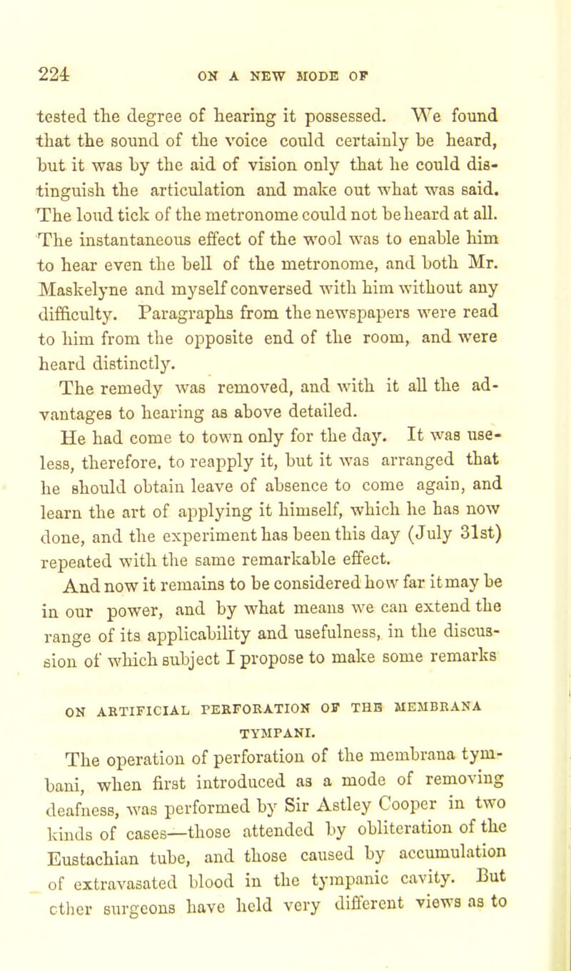 tested the degree of hearing it possessed. We found that the sound of the voice could certainly be heard, hut it was by the aid of vision only that he could dis- tinguish the articulation and make out what was said. The loud tick of the metronome could not be heard at all. The instantaneous effect of the wool was to enable him to hear even the bell of the metronome, and both Mr. Maskelyne and myself conversed with him without any difficulty. Paragraphs from the newspapers were read to him from the opposite end of the room, and were heard distinctly. The remedy was removed, and with it all the ad- vantages to hearing as above detailed. He had come to town only for the day. It was use- less, therefore, to reapply it, but it was arranged that he should obtain leave of absence to come again, and learn the art of applying it himself, which he has now done, and the experiment has been this day (July 31st) repeated with the same remarkable effect. And now it remains to be considered how far itmay be in our power, and by what means we can extend the range of its applicability and usefulness, in the discus- sion of which subject I propose to make some remarks ON ARTIFICIAL PERFORATION OF THE MEMBRANA TYMPANI. The operation of perforation of the membrana tym- bani, when first introduced as a mode of removing deafness, was performed by Sir Astley Cooper in two kinds of cases—those attended by obliteration of the Eustachian tube, and those caused by accumulation of extravasated blood in the tympanic cavity. But ether surgeons have held very different views as to