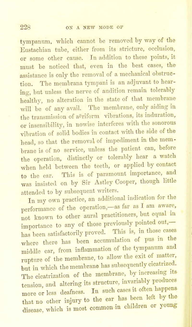 tympanum, which cannot he removed hy way of the Eustachian tuhe, either from its stricture, occlusion, or some other cause. In addition to these points, it must he noticed that, even in the hest cases, the assistance is only the removal of a mechanical obstruc- tion. The memhrana tympani is an adjuvant to hear- ing, hut unless the nerve of audition remain tolerably healthy, no alteration in the state of that membrane will he of any avail. The memhrane, only aiding in the transmission of aeriform vibrations, its induration, or insensibility, in nowise interferes with the sonorous vibration of solid bodies in contact with the side of the head, so that the removal of impediment in the mem- brane is of no service, unless the patient can, before the operation, distinctly or tolerably hear a watch when held between the teeth, or applied by contact to the ear. This is of paramount importance, and was insisted on by Sir Astley Cooper, though little attended to by subsequent writers. In my own practice, an additional indication for the performance of the operation—as far as I am aware, not known to other aural practitioners, but equal m importance to any of those previously pointed out,— has been satisfactorily proved. This is, in those cases where there has been accumulation of pus m the middle ear, from inflammation of the tympanum and rupture of the membrane, to allow the exit of matter, but in which the membrane has subsequently cicatrized. The cicatrization of the membrane, by increasing its- tension, and altering its structure, invariably produces more or less deafness. In such cases it often happens that no other injury to the ear has been left by the disease, which is most common m children 01 >oung